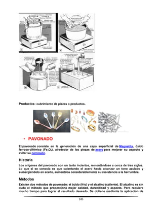 145
Productos: cubrimiento de piezas o productos.
• PAVONADO
El pavonado consiste en la generación de una capa superficial de Magnetita, óxido
ferroso-diférrico (Fe3O4), alrededor de las piezas de acero para mejorar su aspecto y
evitar su corrosión.
Historia
Los orígenes del pavonado son un tanto inciertos, remontándose a cerca de tres siglos.
Lo que sí se conocía es que calentando el acero hasta alcanzar un tono azulado y
sumergiéndolo en aceite, aumentaba considerablemente su resistencia a la herrumbre.
Métodos
Existen dos métodos de pavonado: el ácido (frío) y el alcalino (caliente). El alcalino es sin
duda el método que proporciona mejor calidad, durabilidad y aspecto. Pero requiere
mucho tiempo para lograr el resultado deseado. Se obtiene mediante la aplicación de
 