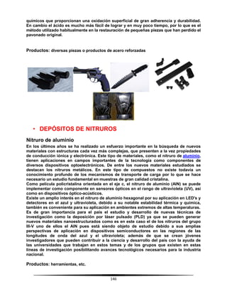 146
químicos que proporcionan una oxidación superficial de gran adherencia y durabilidad.
En cambio el ácido es mucho más fácil de lograr y en muy poco tiempo, por lo que es el
método utilizado habitualmente en la restauración de pequeñas piezas que han perdido el
pavonado original.
Productos: diversas piezas o productos de acero reforzadas
• DEPÓSITOS DE NITRUROS
Nitruro de aluminio
En los últimos años se ha realizado un esfuerzo importante en la búsqueda de nuevos
materiales con estructuras cada vez más complejas, que presenten a la vez propiedades
de conducción iónica y electrónica. Este tipo de materiales, como el nitruro de aluminio,
tienen aplicaciones en campos importantes de la tecnología como componentes de
diversos dispositivos optoelectrónicos. De entre los nuevos materiales estudiados se
destacan los nitruros metálicos. En este tipo de compuestos no existe todavía un
conocimiento profundo de los mecanismos de transporte de carga por lo que se hace
necesario un estudio fundamental en muestras de gran calidad cristalina.
Como película policristalina orientada en el eje c, el nitruro de aluminio (AlN) se puede
implementar como componente en sensores ópticos en el rango de ultravioleta (UV), así
como en dispositivos óptico-acústicos.
Existe un amplio interés en el nitruro de aluminio hexagonal por su aplicación en LED's y
detectores en el azul y ultravioleta, debido a su notable estabilidad térmica y química,
también es conveniente para su aplicación en ambientes extremos de altas temperaturas.
Es de gran importancia para el país el estudio y desarrollo de nuevas técnicas de
investigación como la deposición por láser pulsado (PLD) ya que se pueden generar
nuevos materiales nanoestructurados como es en este caso el de los nitruros del grupo
III-V uno de ellos el AlN pues está siendo objeto de estudio debido a sus amplias
perspectivas de aplicación en dispositivos semiconductores en las regiones de las
longitudes de onda del azul y el ultravioleta; además de que se crean jóvenes
investigadores que pueden contribuir a la ciencia y desarrollo del país con la ayuda de
las universidades que trabajan en estos temas y de los grupos que existen en estas
líneas de investigación posibilitando avances tecnológicos necesarios para la industria
nacional.
Productos: herramientas, etc.
 