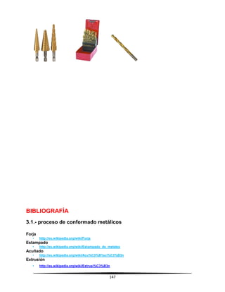 147
BIBLIOGRAFÍA
3.1.- proceso de conformado metálicos
Forja
• http://es.wikipedia.org/wiki/Forja
Estampado
• http://es.wikipedia.org/wiki/Estampado_de_metales
Acuñado
• http://es.wikipedia.org/wiki/Acu%C3%B1aci%C3%B3n
Extrusión
• http://es.wikipedia.org/wiki/Extrusi%C3%B3n
 