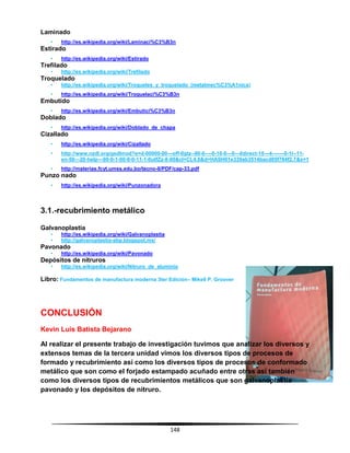 148
Laminado
• http://es.wikipedia.org/wiki/Laminaci%C3%B3n
Estirado
• http://es.wikipedia.org/wiki/Estirado
Trefilado
• http://es.wikipedia.org/wiki/Trefilado
Troquelado
• http://es.wikipedia.org/wiki/Troqueles_y_troquelado_(metalmec%C3%A1nica)
• http://es.wikipedia.org/wiki/Troquelaci%C3%B3n
Embutido
• http://es.wikipedia.org/wiki/Embutici%C3%B3n
Doblado
• http://es.wikipedia.org/wiki/Doblado_de_chapa
Cizallado
• http://es.wikipedia.org/wiki/Cizallado
• http://www.nzdl.org/gsdlmod?e=d-00000-00---off-0gtz--00-0----0-10-0---0---0direct-10---4-------0-1l--11-
en-50---20-help---00-0-1-00-0-0-11-1-0utfZz-8-00&cl=CL4.6&d=HASH01e339ab3514bacd05f784f2.7&x=1
• http://materias.fcyt.umss.edu.bo/tecno-II/PDF/cap-33.pdf
Punzo nado
• http://es.wikipedia.org/wiki/Punzonadora
3.1.-recubrimiento metálico
Galvanoplastia
• http://es.wikipedia.org/wiki/Galvanoplastia
• http://galvanoplastia-abp.blogspot.mx/
Pavonado
• http://es.wikipedia.org/wiki/Pavonado
Depósitos de nitruros
• http://es.wikipedia.org/wiki/Nitruro_de_aluminio
Libro: Fundamentos de manufactura moderna 3ter Edición– Mikell P. Groover
CONCLUSIÓN
Kevin Luis Batista Bejarano
Al realizar el presente trabajo de investigación tuvimos que analizar los diversos y
extensos temas de la tercera unidad vimos los diversos tipos de procesos de
formado y recubrimiento así como los diversos tipos de procesos de conformado
metálico que son como el forjado estampado acuñado entre otras así también
como los diversos tipos de recubrimientos metálicos que son galvanoplastia
pavonado y los depósitos de nitruro.
 