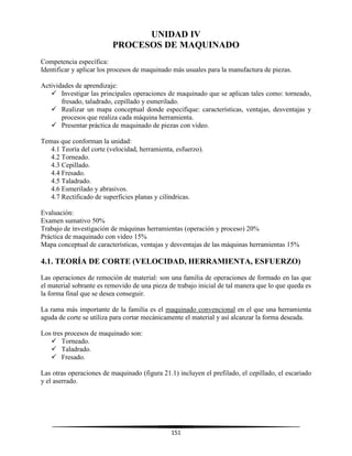 151
UNIDAD IV
PROCESOS DE MAQUINADO
Competencia específica:
Identificar y aplicar los procesos de maquinado más usuales para la manufactura de piezas.
Actividades de aprendizaje:
 Investigar las principales operaciones de maquinado que se aplican tales como: torneado,
fresado, taladrado, cepillado y esmerilado.
 Realizar un mapa conceptual donde especifique: características, ventajas, desventajas y
procesos que realiza cada máquina herramienta.
 Presentar práctica de maquinado de piezas con video.
Temas que conforman la unidad:
4.1 Teoría del corte (velocidad, herramienta, esfuerzo).
4.2 Torneado.
4.3 Cepillado.
4.4 Fresado.
4.5 Taladrado.
4.6 Esmerilado y abrasivos.
4.7 Rectificado de superficies planas y cilíndricas.
Evaluación:
Examen sumativo 50%
Trabajo de investigación de máquinas herramientas (operación y proceso) 20%
Práctica de maquinado con video 15%
Mapa conceptual de características, ventajas y desventajas de las máquinas herramientas 15%
4.1. TEORÍA DE CORTE (VELOCIDAD, HERRAMIENTA, ESFUERZO)
Las operaciones de remoción de material: son una familia de operaciones de formado en las que
el material sobrante es removido de una pieza de trabajo inicial de tal manera que lo que queda es
la forma final que se desea conseguir.
La rama más importante de la familia es el maquinado convencional en el que una herramienta
aguda de corte se utiliza para cortar mecánicamente el material y así alcanzar la forma deseada.
Los tres procesos de maquinado son:
 Torneado.
 Taladrado.
 Fresado.
Las otras operaciones de maquinado (figura 21.1) incluyen el prefilado, el cepillado, el escariado
y el aserrado.
 