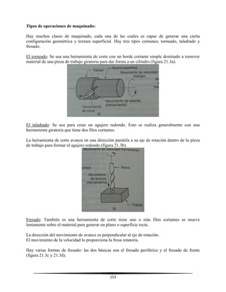153
Tipos de operaciones de maquinado:
Hay muchos clases de maquinado, cada una de las cuales es capaz de generar una cierta
configuración geométrica y textura superficial. Hay tres tipos comunes; torneado, taladrado y
fresado.
El torneado: Se usa una herramienta de corte con un borde cortante simple destinado a remover
material de una pieza de trabajo giratoria para dar forma a un cilindro (figura 21.3a).
El taladrado: Se usa para crear un agujero redondo. Esto se realiza generalmente con una
herramienta giratoria que tiene dos filos cortantes.
La herramienta de corte avanza en una dirección paralela a su eje de rotación dentro de la pieza
de trabajo para formar el agujero redondo (figura 21.3b).
Fresado: También es una herramienta de corte tiene uno o más filos cortantes se mueve
lentamente sobre el material para generar un plano o superficie recta.
La dirección del movimiento de avance es perpendicular al eje de rotación.
El movimiento de la velocidad lo proporciona la fresa rotatoria.
Hay varias formas de fresado: las dos básicas son el fresado periférico y el fresado de frente
(figura 21.3c y 21.3d).
 