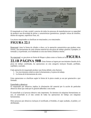 154
El maquinado es el más versátil y preciso de todos los procesos de manufactura por su capacidad
de producir una diversidad de piezas y características geométricas, ejemplo: roscas de tornillos,
dientes de engrane, superficies lisas, etc.
Las piezas maquinadas se clasifican en rotacionales y no rotacionales.
FIGURA 22.1
Rotacional: tiene la forma de cilindro o disco, en la operación característica que produce estas
formas, una herramienta de corte elimina material de una pieza de trabajo giratoria. Ejemplos; el
torneado y el perforado, en el taladrado se crea una forma cilíndrica interna.
No rotacional: es una pieza en forma de bloque o placa como se ilustra en la FIGURA
22.1B PÁGINA 50B. Estas formas se logran por movimientos lineales de la
pieza de trabajo combinada, las operaciones en esta categoría incluyen fresado, perfilado,
cepillado y aserrado.
Cada operación de maquinado produce una forma debido a dos factores:
1. Los movimientos relativos entre la herramienta y la pieza de trabajo.
2. La forma de la herramienta de corte.
Estas operaciones se clasifican según la forma de la pieza creada ya sea por generación o por
formado.
Esmerilado y abrasivos:
El maquinado por abrasivos implica la eliminación del material por la acción de partículas
abrasivas duras que están por lo general adheridas a una rueda.
El esmerilado es el proceso abrasivo más importante. En términos de máquinas herramientas en
uso, el esmerilado es el más común de todas las operaciones de trabajo con máquinas
herramientas.
Otros procesos por abrasivos incluyen el rectificado, el bruñido, el super acabado, el pulido y el
abrillantado.
 