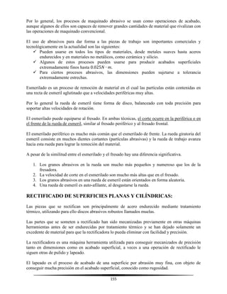 155
Por lo general, los procesos de maquinado abrasivo se usan como operaciones de acabado,
aunque algunos de ellos son capaces de remover grandes cantidades de material que rivalizan con
las operaciones de maquinado convencional.
El uso de abrasivos para dar forma a las piezas de trabajo son importantes comerciales y
tecnológicamente en la actualidad son las siguientes:
 Pueden usarse en todos los tipos de materiales, desde metales suaves hasta aceros
endurecidos y en materiales no metálicos, como cerámica y silicio.
 Algunos de estos procesos pueden usarse para producir acabados superficiales
extremadamente finos hasta .
 Para ciertos procesos abrasivos, las dimensiones pueden sujetarse a tolerancia
extremadamente estrechas.
Esmerilado es un proceso de remoción de material en el cual las partículas están contenidas en
una recta de esmeril aglutinado que a velocidades periféricas muy altas.
Por lo general la rueda de esmeril tiene forma de disco, balanceado con toda precisión para
soportar altas velocidades de rotación.
El esmerilado puede equiparse al fresado. En ambas técnicas, el corte ocurre en la periférica o en
el frente de la rueda de esmeril, similar al fresado periférico y al fresado frontal.
El esmerilado periférico es mucho más común que el esmerilado de frente. La rueda giratoria del
esmeril consiste en muchos dientes cortantes (partículas abrasivas) y la rueda de trabajo avanza
hacia esta rueda para lograr la remoción del material.
A pesar de la similitud entre el esmerilado y el fresado hay una diferencia significativa.
1. Los granos abrasivos en la rueda son mucho más pequeños y numeroso que los de la
fresadora.
2. La velocidad de corte en el esmerilado son mucho más altas que en el fresado.
3. Los granos abrasivos en una rueda de esmeril están orientados en forma aleatoria.
4. Una rueda de esmeril es auto-afilante, al desgastarse la rueda.
RECTIFICADO DE SUPERFICIES PLANAS Y CILÍNDRICAS:
Las piezas que se rectifican son principalmente de acero endurecido mediante tratamiento
térmico, utilizando para ello discos abrasivos robustos llamados muelas.
Las partes que se someten a rectificado han sido mecanizadas previamente en otras máquinas
herramientas antes de ser endurecidas por tratamiento térmico y se han dejado solamente un
excedente de material para que la rectificadora lo pueda eliminar con facilidad y precisión.
La rectificadora es una máquina herramienta utilizada para conseguir mecanizados de precisión
tanto en dimensiones como en acabado superficial, a veces a una operación de rectificado le
siguen otras de pulido y lapeado.
El lapeado es el proceso de acabado de una superficie por abrasión muy fina, con objeto de
conseguir mucha precisión en el acabado superficial, conocido como rugosidad.
 