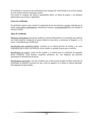 156
El rectificado es un proceso de conformación por arranque de viruta basado en la acción cortante
de unos cuerpos abrasivos llamados muelas.
Una muela se compone del abrasivo propiamente dicho, en forma de granos, y de producto
aglomerante cuya misión es aglutinarlo.
Clases de rectificados
El rectificado requiere como mínimo la conjunción de tres movimientos; el corte, realizado por la
muela, el de avance o alimentación, realizado por la pieza y el de penetración que casi siempre lo
efectúa la muela.
Tipos de rectificado
Máquinas rectificadoras para piezas metálicas consisten básicamente en un bastidor que contiene
una muela giratoria compuesta de granos abrasivos muy duros y resistentes al desgaste y a la
rotura. Velocidad de giro 30,000 rpm.
Rectificadora para superficies planas: consisten en un cabezal provisto de muelas y un carro
longitudinal que se mueve en forma de vaivén, donde va sujetada la pieza que se rectifica.
Rectificadora sin centros: consta de dos muelas y se utilizan para el rectificado de pequeñas
piezas cilíndricas, como bulones, casquillos, pasadores, etc., son máquinas que permiten
automatizar la alimentación de piezas.
Rectificadoras universales: son más versátiles que existen porque pueden rectificar todo tipo de
rectificados en diámetro exteriores de ejes, como en agujeros si se utiliza el cabezal adecuado.
Son máquinas de gran tamaño.
 