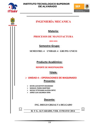158
INGENIERÍA MECANICA
Materia:
PROCESOS DE MANUFACTURA
(MED-1025)
Semestre-Grupo:
SEMESTRE: 4 UNIDAD: 4 GRUPO: UNICO
Producto Académico:
REPORTE DE INVESTIGACIÓN
TEMA:
 UNIDAD 4 – OPERACIONES DE MAQUINADO
Presenta:
 KEVIN LUIS BATISTA BEJARANO
 MANUEL PARRA MARTINEZ
 NICOLE STTEFHANO ALCEDA ORTIZ
 JORGE LUIS USCANGA VERA
Docente:
ING. DIEGO GRIJALVA DELGADO
H. Y G. ALVARADO, VER. 13/MAYO/ 2014
INSTITUTO TECNOLOGICO SUPERIOR
DE ALVARADO
 