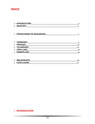 159
ÍNDICE
 INTRODUCCIÓN_____________________________________________________________2
 OBJETIVO___________________________________________________________________2
 OPERACIONES DE MAQUINADO__________________________________________3
 TORNEADO__________________________________________________________________3
 FRESADO___________________________________________________________________14
 TALADRADO_______________________________________________________________16
 CEPILLADO_________________________________________________________________23
 ESMERILADO_______________________________________________________________25
 BIBLIOGRAFÍA_____________________________________________________________30
 CONCLUSIÓN______________________________________________________________31
 INTRODUCCIÓN
 