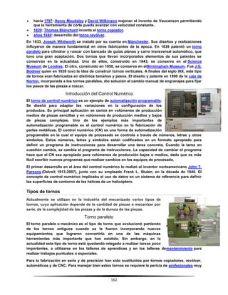162
 hacia 1797: Henry Maudslay y David Wilkinson mejoran el invento de Vaucanson permitiendo
que la herramienta de corte pueda avanzar con velocidad constante.
 1820: Thomas Blanchard inventa el torno copiador.
 años 1840: desarrollo del torno revólver.
En 1833, Joseph Whitworth se instaló por su cuenta en Mánchester. Sus diseños y realizaciones
influyeron de manera fundamental en otros fabricantes de la época. En 1839 patentó un torno
paralelo para cilindrar y roscar con bancada de guías planas y carro transversal automático, que
tuvo una gran aceptación. Dos tornos que llevan incorporados elementos de sus patentes se
conservan en la actualidad. Uno de ellos, construido en 1843, se conserva en el Science
Museum de Londres. El otro, construido en 1850, se conserva en elBirmingham Museum. Fue J.G.
Bodmer quien en 1839 tuvo la idea de construir tornos verticales. A finales del siglo XIX, este tipo
de tornos eran fabricados en distintos tamaños y pesos. El diseño y patente en 1890 de la caja de
Norton, incorporada a los tornos paralelos, dio solución al cambio manual de engranajes para fijar
los pasos de las piezas a roscar.
Introducción del Control Numérico
El torno de control numérico es un ejemplo de automatización programable.
Se diseñó para adaptar las variaciones en la configuración de los
productos. Su principal aplicación se centra en volúmenes de producción
medios de piezas sencillas y en volúmenes de producción medios y bajos
de piezas complejas. Uno de los ejemplos más importantes de
automatización programable es el control numérico en la fabricación de
partes metálicas. El control numérico (CN) es una forma de automatización
programable en la cual el equipo de procesado se controla a través de números, letras y otros
símbolos. Estos números, letras y símbolos están codificados en un formato apropiado para
definir un programa de instrucciones para desarrollar una tarea concreta. Cuando la tarea en
cuestión cambia, se cambia el programa de instrucciones. La capacidad de cambiar el programa
hace que el CN sea apropiado para volúmenes de producción bajos o medios, dado que es más
fácil escribir nuevos programas que realizar cambios en los equipos de procesado.
El primer desarrollo en el área del control numérico lo realizó el inventor norteamericano John T.
Parsons (Detroit 1913-2007), junto con su empleado Frank L. Stulen, en la década de 1940. El
concepto de control numérico implicaba el uso de datos en un sistema de referencia para definir
las superficies de contorno de las hélices de un helicóptero.
Tipos de tornos
Actualmente se utilizan en la industria del mecanizado varios tipos de
tornos, cuya aplicación depende de la cantidad de piezas a mecanizar por
serie, de la complejidad de las piezas y de la dureza de las piezas.
Torno paralelo
El torno paralelo o mecánico es el tipo de torno que evolucionó partiendo
de los tornos antiguos cuando se le fueron incorporando nuevos
equipamientos que lograron convertirlo en una de las máquinas
herramientas más importante que han existido. Sin embargo, en la
actualidad este tipo de torno está quedando relegado a realizar tareas poco
importantes, a utilizarse en los talleres de aprendices y en los talleres demantenimiento para
realizar trabajos puntuales o especiales.
Para la fabricación en serie y de precisión han sido sustituidos por tornos copiadores, revólver,
automáticos y de CNC. Para manejar bien estos tornos se requiere la pericia de profesionales muy
 