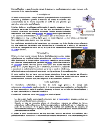 163
bien calificados, ya que el manejo manual de sus carros puede ocasionar errores a menudo en la
geometría de las piezas torneadas
Torno copiador
Se llama torno copiador a un tipo de torno que operando con un dispositivo
hidráulico y electrónico permite el torneado de piezas de acuerdo a las
características de la misma siguiendo el perfil de una plantilla que
reproduce una replica igual a la guía.
Este tipo de tornos se utiliza para el torneado de aquellas piezas que tienen
diferentes escalones de diámetros, que han sido previamente forjadas o
fundidas y que tienen poco material excedente. También son muy utilizados
estos tornos en el trabajo de la madera y del mármolartístico para dar forma
a las columnas embellecedoras. La preparación para el mecanizado en un
torno copiador es muy sencilla y rápida y por eso estas máquinas son muy útiles para mecanizar
lotes o series de piezas que no sean muy grandes.
Las condiciones tecnológicas del mecanizado son comunes a las de los demás tornos, solamente
hay que prever una herramienta que permita bien la evacuación de la viruta y un sistema de
lubricación y refrigeración eficaz del filo de corte de las herramientas mediante abundante aceite
de corte o taladrina.
Torno revólver
El torno revólver es una variedad de torno diseñado para mecanizar piezas
sobre las que sea posible el trabajo simultáneo de variasherramientas con
el fin de disminuir el tiempo total de mecanizado. Las piezas que presentan
esa condición son aquellas que, partiendo debarras, tienen una forma final
de casquillo o similar. Una vez que la barra queda bien sujeta mediante
pinzas o con un plato de garras, se va taladrando, mandrinando, roscando
o escariando la parte interior mecanizada y a la vez se puede ir cilindrando,
refrentando, ranurando, roscando y cortando con herramientas de torneado exterior.
El torno revólver lleva un carro con una torreta giratoria en la que se insertan las diferentes
herramientas que realizan el mecanizado de la pieza. También se pueden mecanizar piezas de
forma individual, fijándolas a un plato de garras de accionamiento hidráulico.
Torno automático
Se llama torno automático a un tipo de torno cuyo proceso de trabajo está
enteramente automatizado. La alimentación de la barra necesaria para cada pieza se hace también
de forma automática, a partir de una barra larga que se inserta por un tubo que tiene el cabezal y
se sujeta mediante pinzas de apriete hidráulico.
Estos tornos pueden ser de un solo husillo o de varios husillos:
 Los de un solo husillo se emplean básicamente para el mecanizado de piezas pequeñas que
requieran grandes series de producción.
 Cuando se trata de mecanizar piezas de dimensiones mayores se utilizan los tornos
automáticos multihusillos donde de forma programada en cada husillo se va realizando una
parte del mecanizado de la pieza. Como los husillos van cambiando de posición, el
mecanizado final de la pieza resulta muy rápido porque todos los husillos mecanizan la misma
pieza de forma simultánea.
La puesta a punto de estos tornos es muy laboriosa y por eso se utilizan principalmente para
grandes series de producción. El movimiento de todas las herramientas está automatizado por un
 