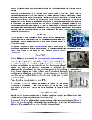 164
sistema de excéntricas y reguladores electrónicos que regulan el ciclo y los topes de final de
carrera.
Un tipo de torno automático es el conocido como "cabezal móvil" o "tipo suizo" (Swiss type), en
los que el desplazamiento axial viene dado por el cabezal del torno. En estas máquinas el cabezal
retrocede con la pinza abierta, cierra pinza y va generando el movimiento de avance de la barra
para mecanizar la pieza mientras las herramientas no se desplazan axialmente. Los tornos de
cabezal móvil tienen también la peculiaridad de disponer de una luneta o cañón que guía la barra a
la misma altura de las herramientas. Por este motivo es capaz de mecanizar piezas de gran
longitud en comparación a su diámetro. El rango de diámetros de un torno de cabezal móvil llega
actualmente a los 38 milímetros de diámetro de barra, aunque suelen ser máquinas de diámetros
menores. Este tipo de tornos pueden funcionar con levas o CNC y son capaces de trabajar con
tolerancias muy estrechas.
Torno vertical
El torno vertical es una variedad de torno, de eje vertical, diseñado para
mecanizar piezas de gran tamaño, que van sujetas al plato de garras u otros
operadores y que por sus dimensiones o peso harían difícil su fijación en
un torno horizontal.
Los tornos verticales no tienen contrapunto sino que el único punto de
sujeción de las piezas es el plato horizontal sobre el cual van apoyadas. La manipulación de las
piezas para fijarlas en el plato se hace mediante grúas de puente
o polipastos.
Torno CNC
El torno CNC es un torno dirigido por control numérico por computadora.
Ofrece una gran capacidad de producción y precisión en el mecanizado por
su estructura funcional y porque la trayectoria de la herramienta de
torneado es controlada por un ordenador que lleva incorporado, el cual
procesa las órdenes de ejecución contenidas en un software que
previamente ha confeccionado un programador conocedor de la tecnología de mecanizado en
torno. Es una máquina que resulta rentable para el mecanizado de grandes series de piezas
sencillas, sobre todo piezas de revolución, y permite mecanizar con precisión
superficies curvas coordinando los movimientos axial y radial para el avance
de la herramienta.
Piezas de ajedrez mecanizadas en un torno CNC.
La velocidad de giro de cabezal portapiezas, el avance de los carros
longitudinal y transversal y las cotas de ejecución de la pieza están
programadas y, por tanto, exentas de fallos imputables al operario de la
máquina.
Otros tipos de tornos
Además de los tornos empleados en la industria mecánica, también se utilizan tornos para
trabajar la madera, la ornamentación con mármol ogranito.
El nombre de "torno" se aplica también a otras máquinas rotatorias como por ejemplo el torno de
alfarero o el torno dental. Estas máquinas tienen una aplicación y un principio de funcionamiento
totalmente diferentes de las de los tornos descritos en este artículo.
 