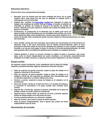 165
Estructura del torno
El torno tiene cinco componentes principales:
 Bancada: sirve de soporte para las otras unidades del torno. En su parte
superior lleva unas guías por las que se desplaza el cabezal móvil o
contrapunto y el carro principal.
 Cabezal fijo: contiene los engranajes o poleas que impulsan la pieza de
trabajo y las unidades de avance. Incluye el motor, el husillo, el selector de
velocidad, el selector de unidad de avance y el selector de sentido de
avance. Además sirve para soporte y rotación de la pieza de trabajo que se
apoya en el husillo.
 Contrapunto: el contrapunto es el elemento que se utiliza para servir de
apoyo y poder colocar las piezas que son torneadas entre puntos, así como
otros elementos tales como portabrocas o brocas para hacer taladros en el
centro de los ejes. Este contrapunto puede moverse y fijarse en diversas posiciones a lo largo
de la bancada.
 Carro portátil: consta del carro principal, que produce los movimientos de la herramienta en
dirección axial; y del carro transversal, que se desliza transversalmente sobre el carro
principal en dirección radial. En los tornos paralelos hay además un carro superior orientable,
formado a su vez por tres piezas: la base, el charriot y la torreta portaherramientas. Su base
está apoyada sobre una plataforma giratoria para orientarlo en cualquier dirección.
 Cabezal giratorio o chuck: su función consiste en sujetar la pieza a mecanizar. Hay varios
tipos, como el chuck independiente de cuatro mordazas o el universal, mayoritariamente
empleado en el taller mecánico, al igual que hay chucks magnéticos y de seis mordazas.
Equipo auxiliar
Se requieren ciertos accesorios, como sujetadores para la pieza de trabajo,
soportes y portaherramientas. Algunos accesorios comunes incluyen:
 Plato de sujeción de garras universal: sujeta la pieza de trabajo en el
cabezal y transmite el movimiento.
 Plato de sujeción de garras blandas: sujeta la pieza de trabajo en el
cabezal a través de una superficie ya acabada. Son mecanizadas para
un diámetro específico no siendo válidas para otros.
 Centros o puntos: soportan la pieza de trabajo en el cabezal y en la
contrapunta.
 Perno de arrastre: Se fija en el plato de torno y en la pieza de trabajo y
le transmite el movimiento a la pieza cuando está montada entre
centros.
 Soporte fijo o luneta fija: soporta el extremo extendido de la pieza de
trabajo cuando no puede usarse la contrapunta.
 Soporte móvil o luneta móvil: se monta en el carro y permite soportar
piezas de trabajo largas cerca del punto de corte.
 Torreta portaherramientas con alineación múltiple.
 Plato de arrastre: para amarrar piezas de difícil sujeción.
 Plato de garras independientes: tiene 4 garras que actúan de forma
independiente unas de otras.
Herramientas de torneado
 