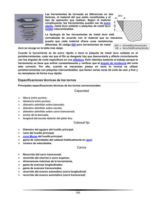 166
Las herramientas de torneado se diferencian en dos
factores, el material del que están constituidas y el
tipo de operación que realizan. Según el material
constituyente, las herramientas pueden ser de acero
rápido, metal duro soldado o plaquitas de metal duro
(widia) intercambiables.
La tipología de las herramientas de metal duro está
normalizada de acuerdo con el material que se mecanice,
puesto que cada material ofrece unas resistencias
diferentes. El código ISO para herramientas de metal
duro se recoge en la tabla más abajo.
Cuando la herramienta es de acero rápido o tiene la plaquita de metal duro soldada en el
portaherramientas, cada vez que el filo se desgasta hay que desmontarla y afilarla correctamente
con los ángulos de corte específicos en una afiladora. Esto ralentiza bastante el trabajo porque la
herramienta se tiene que enfriar constantemente y verificar que el ángulo de incidencia del corte
este correcto. Por ello, cuando se mecanizan piezas en serie lo normal es utilizar
portaherramientas con plaquitas intercambiables, que tienen varias caras de corte de usar y tirar y
se reemplazan de forma muy rápida.
Especificaciones técnicas de los tornos
Principales especificaciones técnicas de los tornos convencionales:
Capacidad
 Altura entre puntos;
 distancia entre puntos;
 diámetro admitido sobre bancada;
 diámetro admitido sobre escote;
 diámetro admitido sobre carro transversal;
 ancho de la bancada;
 longitud del escote delante del plato liso.
Cabezal fijo
 Diámetro del agujero del husillo principal;
 nariz del husillo principal;
 cono Morse del husillo principal;
 gama de velocidades del cabezal (habitualmente en rpm);
 número de velocidades.
Carros
 Recorrido del carro transversal;
 recorrido del charriot o carro superior;
 dimensiones máximas de la herramienta,
 gama de avances longitudinales;
 gama de avances transversales.
 recorrido del avance automático (carro longitudinal)
 recorrido del avance automático (carro transversal)
 