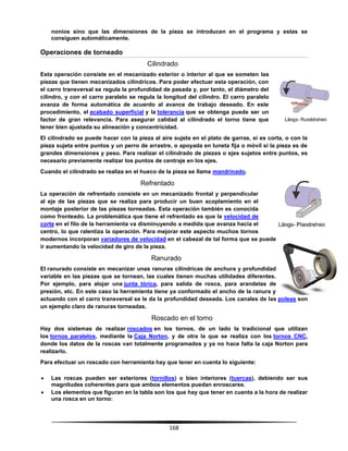 168
nonios sino que las dimensiones de la pieza se introducen en el programa y estas se
consiguen automáticamente.
Operaciones de torneado
Cilindrado
Esta operación consiste en el mecanizado exterior o interior al que se someten las
piezas que tienen mecanizados cilíndricos. Para poder efectuar esta operación, con
el carro transversal se regula la profundidad de pasada y, por tanto, el diámetro del
cilindro, y con el carro paralelo se regula la longitud del cilindro. El carro paralelo
avanza de forma automática de acuerdo al avance de trabajo deseado. En este
procedimiento, el acabado superficial y la tolerancia que se obtenga puede ser un
factor de gran relevancia. Para asegurar calidad al cilindrado el torno tiene que
tener bien ajustada su alineación y concentricidad.
El cilindrado se puede hacer con la pieza al aire sujeta en el plato de garras, si es corta, o con la
pieza sujeta entre puntos y un perro de arrastre, o apoyada en luneta fija o móvil si la pieza es de
grandes dimensiones y peso. Para realizar el cilindrado de piezas o ejes sujetos entre puntos, es
necesario previamente realizar los puntos de centraje en los ejes.
Cuando el cilindrado se realiza en el hueco de la pieza se llama mandrinado.
Refrentado
La operación de refrentado consiste en un mecanizado frontal y perpendicular
al eje de las piezas que se realiza para producir un buen acoplamiento en el
montaje posterior de las piezas torneadas. Esta operación también es conocida
como fronteado. La problemática que tiene el refrentado es que la velocidad de
corte en el filo de la herramienta va disminuyendo a medida que avanza hacia el
centro, lo que ralentiza la operación. Para mejorar este aspecto muchos tornos
modernos incorporan variadores de velocidad en el cabezal de tal forma que se puede
ir aumentando la velocidad de giro de la pieza.
Ranurado
El ranurado consiste en mecanizar unas ranuras cilíndricas de anchura y profundidad
variable en las piezas que se tornean, las cuales tienen muchas utilidades diferentes.
Por ejemplo, para alojar una junta tórica, para salida de rosca, para arandelas de
presión, etc. En este caso la herramienta tiene ya conformado el ancho de la ranura y
actuando con el carro transversal se le da la profundidad deseada. Los canales de las poleas son
un ejemplo claro de ranuras torneadas.
Roscado en el torno
Hay dos sistemas de realizar roscados en los tornos, de un lado la tradicional que utilizan
los tornos paralelos, mediante la Caja Norton, y de otra la que se realiza con los tornos CNC,
donde los datos de la roscas van totalmente programados y ya no hace falta la caja Norton para
realizarlo.
Para efectuar un roscado con herramienta hay que tener en cuenta lo siguiente:
 Las roscas pueden ser exteriores (tornillos) o bien interiores (tuercas), debiendo ser sus
magnitudes coherentes para que ambos elementos puedan enroscarse.
 Los elementos que figuran en la tabla son los que hay que tener en cuenta a la hora de realizar
una rosca en un torno:
 