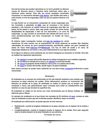 170
Una de las tareas que pueden ejecutarse en un torno paralelo es efectuar
roscas de diversos pasos y tamaños tanto exteriores sobre ejes o
interiores sobre tuercas. Para ello los tornos paralelos universales
incorporan un mecanismo llamado Caja Norton, que facilita esta tarea y
evita montar un tren de engranajes cada vez que se quisiera efectuar una
rosca.
La caja Norton es un mecanismo compuesto de varios engranajes que
fue inventado y patentado en 1890, que se incorpora a los tornos
paralelos y dio solución al cambio manual de engranajes para fijar los
pasos de las piezas a roscar. Esta caja puede constar de varios trenes
desplazables de engranajes o bien de uno basculante y un cono de
engranajes. La caja conecta el movimiento del cabezal del torno con el
carro portaherramientas que lleva incorporado un husillo de rosca
cuadrada.
El sistema mejor conseguido incluye una caja de cambios con varias
reductoras. De esta manera con la manipulación de varias palancas se pueden fijar distintas
velocidades de avance de carro portaherramientas, permitiendo realizar una gran variedad de
pasos de rosca tanto métricos comoWhitworth. Las hay en baño de aceite y en seco, de
engranajes tallados de una forma u otra, pero básicamente es una caja de cambios.
En la figura se observa cómo partiendo de una barra hexagonal se mecaniza un tornillo. Para ello
se realizan las siguientes operaciones:
1. Se cilindra el cuerpo del tornillo dejando la cabeza hexagonal en sus medidas originales.
2. Se achaflana la entrada de la rosca y se refrenta la punta del tornillo.
3. Se ranura la garganta donde finaliza la rosca junto a la cabeza del tornillo.
4. Se rosca el cuerpo del tornillo, dando lugar a la pieza finalizada.
Este mismo proceso se puede hacer partiendo de una barra larga, tronzando finalmente la parte
mecanizada.
Moleteado
El moleteado es un proceso de conformado en frío del material mediante unas moletas que
presionan la pieza mientras da vueltas. Dicha deformación produce un incremento del
diámetro de partida de la pieza. El moleteado se realiza en piezas que se tengan que
manipular a mano, que generalmente vayan roscadas para evitar su resbalamiento que
tendrían en caso de que tuviesen la superficie lisa.
El moleteado se realiza en los tornos con unas herramientas que se llaman moletas, de
diferente paso y dibujo.
Un ejemplo de moleteado es el que tienen las monedas de 50 céntimos de euro, aunque en este
caso el moleteado es para que los invidentes puedan identificar mejor la moneda.
El moleteado por deformación se puede ejecutar de dos maneras:
 Radialmente, cuando la longitud moleteada en la pieza coincide con el espesor de la moleta a
utilizar.
 Longitudinalmente, cuando la longitud excede al espesor de la moleta. Para este segundo
caso la moleta siempre ha de estar biselada en sus extremos.
Torneado de conos
Figura 3
Figura 4
 