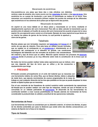 172
Mecanizado de excéntricas
Una excéntrica es una pieza que tiene dos o más cilindros con distintos
centros o ejes de simetría, tal y como ocurre con los cigüeñales de motor, o los ejes de levas. Una
excéntrica es un cuerpo de revolución y por tanto el mecanizado se realiza en un torno. Para
mecanizar una excéntrica es necesario primero realizar los puntos de centraje de los diferentes
ejes excéntricos en los extremos de la pieza que se fijará entre dos puntos.
Mecanizado de espirales
Un espiral es una rosca tallada en un disco plano y mecanizada en un torno, mediante el
desplazamiento oportuno del carro transversal. Para ello se debe calcular la transmisión que se
pondrá entre el cabezal y el husillo de avance del carro transversal de acuerdo al paso de la rosca
espiral. Es una operación poco común en el torneado. Ejemplo de rosca espiral es la que tienen en
su interior los platos de garras de los tornos, la cual permite la apertura y
cierre de las garras.
Taladrado
Muchas piezas que son torneadas requieren ser taladradas con brocas en el
centro de sus ejes de rotación. Para esta tarea se utilizan brocas normales,
que se sujetan en el contrapunto en un portabrocas o directamente en el
alojamiento del contrapunto si el diámetro es grande. Las condiciones
tecnológicas del taladrado son las normales de acuerdo a las características
del material y tipo de broca que se utilice. Mención aparte merecen los procesos de taladrado
profundo donde el proceso ya es muy diferente sobre todo la constitución de la broca que se
utiliza.
No todos los tornos pueden realizar todas estas operaciones que se indican, sino
que eso depende del tipo de torno que se utilice y de los accesorios o
equipamientos que tenga.
 FRESADO
El fresado consiste principalmente en el corte del material que se mecaniza con
una herramienta rotativa de varios filos, que se llaman dientes, labios o plaquitas
de metal duro, que ejecuta movimientos de avance programados de la mesa de
trabajo en casi cualquier dirección de los tres ejes posibles en los que se puede desplazar la mesa
donde va fijada la pieza que se mecaniza.
Con el uso creciente de las fresadoras de control numérico están aumentando las operaciones
de fresado que se pueden realizar con este tipo de máquinas, siendo así que el fresado se ha
convertido en un método polivalente de mecanizado. El desarrollo de las herramientas ha
contribuido también a crear nuevas posibilidades de fresado además de incrementar de forma
considerable la productividad, la calidad y exactitud de las operaciones realizadas.
Herramientas de fresar
Las herramientas de fresar se caracterizan por su diámetro exterior, el número de dientes, el paso
de los dientes (entendido por paso la distancia que existe entre dos dientes consecutivos) y el
sistema de fijación de la fresa en la máquina.
Tipos de fresado
 