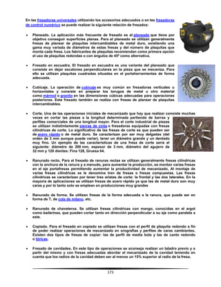 173
En las fresadoras universales utilizando los accesorios adecuados o en las fresadoras
de control numérico se puede realizar la siguiente relación de fresados:
 Planeado. La aplicación más frecuente de fresado es el planeado que tiene por
objetivo conseguir superficies planas. Para el planeado se utilizan generalmente
fresas de planear de plaquitas intercambiables de metal duro, existiendo una
gama muy variada de diámetros de estas fresas y del número de plaquitas que
monta cada fresa. Los fabricantes de plaquitas recomiendan como primera opción
el uso de plaquitas redondas o con ángulos de 45º como alternativa.
 Fresado en escuadra. El fresado en escuadra es una variante del planeado que
consiste en dejar escalones perpendiculares en la pieza que se mecaniza. Para
ello se utilizan plaquitas cuadradas situadas en el portaherramientas de forma
adecuada.
 Cubicaje. La operación de cubicaje es muy común en fresadoras verticales u
horizontales y consiste en preparar los tarugos de metal u otro material
como mármol o granito en las dimensiones cúbicas adecuadas para operaciones
posteriores. Este fresado también se realiza con fresas de planear de plaquitas
intercambiables.
 Corte. Una de las operaciones iniciales de mecanizado que hay que realizar consiste muchas
veces en cortar las piezas a la longitud determinada partiendo de barras y
perfiles comerciales de una longitud mayor. Para el corte industrial de piezas
se utilizan indistintamente sierras de cinta o fresadoras equipadas con fresas
cilíndricas de corte. Lo significativo de las fresas de corte es que pueden ser
de acero rápido o de metal duro. Se caracterizan por ser muy delgadas (del
orden de 3 mm aunque puede variar), tener un diámetro grande y un dentado
muy fino. Un ejemplo de las características de una fresa de corte sería el
siguiente: diámetro de 200 mm, espesor de 3 mm, diámetro del agujero de
32 mm y 128 dientes: Fina 128, Gruesa 64.
 Ranurado recto. Para el fresado de ranuras rectas se utilizan generalmente fresas cilíndricas
con la anchura de la ranura y a menudo, para aumentar la producción, se montan varias fresas
en el eje portafresas permitiendo aumentar la productividad de mecanizado. Al montaje de
varias fresas cilíndricas se le denomina tren de fresas o fresas compuestas. Las fresas
cilíndricas se caracterizan por tener tres aristas de corte: la frontal y las dos laterales. En la
mayoría de aplicaciones se utilizan fresas de acero rápido ya que las de metal duro son muy
caras y por lo tanto solo se emplean en producciones muy grandes
 Ranurado de forma. Se utilizan fresas de la forma adecuada a la ranura, que puede ser en
forma de T, de cola de milano, etc.
 Ranurado de chaveteros. Se utilizan fresas cilíndricas con mango, conocidas en el argot
como bailarinas, que pueden cortar tanto en dirección perpendicular a su eje como paralela a
este.
 Copiado. Para el fresado en copiado se utilizan fresas con el perfil de plaquita redondo a fin
de poder realizar operaciones de mecanizado en orografías y perfiles de caras cambiantes.
Existen dos tipos de fresas de copiar: las de perfil de media bola y las de canto redondo
o tóricas.
 Fresado de cavidades. En este tipo de operaciones se aconseja realizar un taladro previo y a
partir del mismo y con fresas adecuadas abordar el mecanizado de la cavidad teniendo en
cuenta que los radios de la cavidad deben ser al menos un 15% superior al radio de la fresa.
 