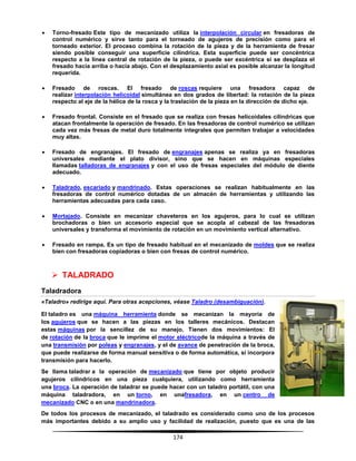 174
 Torno-fresado Este tipo de mecanizado utiliza la interpolación circular en fresadoras de
control numérico y sirve tanto para el torneado de agujeros de precisión como para el
torneado exterior. El proceso combina la rotación de la pieza y de la herramienta de fresar
siendo posible conseguir una superficie cilíndrica. Esta superficie puede ser concéntrica
respecto a la línea central de rotación de la pieza, o puede ser excéntrica si se desplaza el
fresado hacia arriba o hacia abajo. Con el desplazamiento axial es posible alcanzar la longitud
requerida.
 Fresado de roscas. El fresado de roscas requiere una fresadora capaz de
realizar interpolación helicoidal simultánea en dos grados de libertad: la rotación de la pieza
respecto al eje de la hélice de la rosca y la traslación de la pieza en la dirección de dicho eje.
 Fresado frontal. Consiste en el fresado que se realiza con fresas helicoidales cilíndricas que
atacan frontalmente la operación de fresado. En las fresadoras de control numérico se utilizan
cada vez más fresas de metal duro totalmente integrales que permiten trabajar a velocidades
muy altas.
 Fresado de engranajes. El fresado de engranajes apenas se realiza ya en fresadoras
universales mediante el plato divisor, sino que se hacen en máquinas especiales
llamadas talladoras de engranajes y con el uso de fresas especiales del módulo de diente
adecuado.
 Taladrado, escariado y mandrinado. Estas operaciones se realizan habitualmente en las
fresadoras de control numérico dotadas de un almacén de herramientas y utilizando las
herramientas adecuadas para cada caso.
 Mortajado. Consiste en mecanizar chaveteros en los agujeros, para lo cual se utilizan
brochadoras o bien un accesorio especial que se acopla al cabezal de las fresadoras
universales y transforma el movimiento de rotación en un movimiento vertical alternativo.
 Fresado en rampa. Es un tipo de fresado habitual en el mecanizado de moldes que se realiza
bien con fresadoras copiadoras o bien con fresas de control numérico.
 TALADRADO
Taladradora
«Taladro» redirige aquí. Para otras acepciones, véase Taladro (desambiguación).
El taladro es una máquina herramienta donde se mecanizan la mayoría de
los agujeros que se hacen a las piezas en los talleres mecánicos. Destacan
estas máquinas por la sencillez de su manejo. Tienen dos movimientos: El
de rotación de la broca que le imprime el motor eléctricode la máquina a través de
una transmisión por poleas y engranajes, y el de avance de penetración de la broca,
que puede realizarse de forma manual sensitiva o de forma automática, si incorpora
transmisión para hacerlo.
Se llama taladrar a la operación de mecanizado que tiene por objeto producir
agujeros cilíndricos en una pieza cualquiera, utilizando como herramienta
una broca. La operación de taladrar se puede hacer con un taladro portátil, con una
máquina taladradora, en un torno, en unafresadora, en un centro de
mecanizado CNC o en una mandrinadora.
De todos los procesos de mecanizado, el taladrado es considerado como uno de los procesos
más importantes debido a su amplio uso y facilidad de realización, puesto que es una de las
 