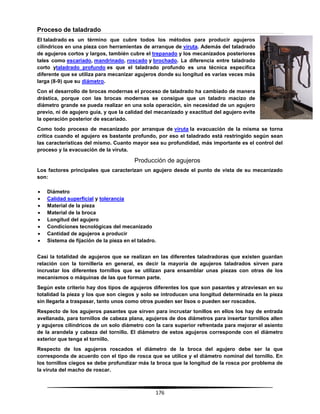 176
Proceso de taladrado
El taladrado es un término que cubre todos los métodos para producir agujeros
cilíndricos en una pieza con herramientas de arranque de viruta. Además del taladrado
de agujeros cortos y largos, también cubre el trepanado y los mecanizados posteriores
tales como escariado, mandrinado, roscado y brochado. La diferencia entre taladrado
corto ytaladrado profundo es que el taladrado profundo es una técnica específica
diferente que se utiliza para mecanizar agujeros donde su longitud es varias veces más
larga (8-9) que su diámetro.
Con el desarrollo de brocas modernas el proceso de taladrado ha cambiado de manera
drástica, porque con las brocas modernas se consigue que un taladro macizo de
diámetro grande se pueda realizar en una sola operación, sin necesidad de un agujero
previo, ni de agujero guía, y que la calidad del mecanizado y exactitud del agujero evite
la operación posterior de escariado.
Como todo proceso de mecanizado por arranque de viruta la evacuación de la misma se torna
crítica cuando el agujero es bastante profundo, por eso el taladrado está restringido según sean
las características del mismo. Cuanto mayor sea su profundidad, más importante es el control del
proceso y la evacuación de la viruta.
Producción de agujeros
Los factores principales que caracterizan un agujero desde el punto de vista de su mecanizado
son:
 Diámetro
 Calidad superficial y tolerancia
 Material de la pieza
 Material de la broca
 Longitud del agujero
 Condiciones tecnológicas del mecanizado
 Cantidad de agujeros a producir
 Sistema de fijación de la pieza en el taladro.
Casi la totalidad de agujeros que se realizan en las diferentes taladradoras que existen guardan
relación con la tornillería en general, es decir la mayoría de agujeros taladrados sirven para
incrustar los diferentes tornillos que se utilizan para ensamblar unas piezas con otras de los
mecanismos o máquinas de las que forman parte.
Según este criterio hay dos tipos de agujeros diferentes los que son pasantes y atraviesan en su
totalidad la pieza y los que son ciegos y solo se introducen una longitud determinada en la pieza
sin llegarla a traspasar, tanto unos como otros pueden ser lisos o pueden ser roscados.
Respecto de los agujeros pasantes que sirven para incrustar tonillos en ellos los hay de entrada
avellanada, para tornillos de cabeza plana, agujeros de dos diámetros para insertar tornillos allen
y agujeros cilíndricos de un solo diámetro con la cara superior refrentada para mejorar el asiento
de la arandela y cabeza del tornillo. El diámetro de estos agujeros corresponde con el diámetro
exterior que tenga el tornillo.
Respecto de los agujeros roscados el diámetro de la broca del agujero debe ser la que
corresponda de acuerdo con el tipo de rosca que se utilice y el diámetro nominal del tornillo. En
los tornillos ciegos se debe profundizar más la broca que la longitud de la rosca por problema de
la viruta del macho de roscar.
 