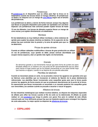 180
Portabrocas
El portabrocas es el dispositivo que se utiliza para fijar la broca en la
taladradora cuando las brocas tienen el mango cilíndrico. El portabrocas
va fijado a la máquina con un mango de cono Morse según sea el tamaño
del portabrocas.
Los portabrocas se abren y cierran de forma manual, aunque hay algunos
que llevan un pequeño dispositivo para poder ser apretados con una llave
especial. Los portabrocas más comunes pueden sujetar brocas de hasta
13 mm de diámetro. Las brocas de diámetro superior llevan un mango de
cono morse y se sujetan directamente a la taladradora.
Mordaza
En las taladradoras es muy habitual utilizar mordazas u otros sistemas de
apriete para sujetar las piezas mientras se taladran. En la sujección de las
piezas hay que controlar bien la presión y la zona de apriete para que no
se deterioren.
Pinzas de apriete cónicas
Cuando se utilizan cabezales multihusillos o brocas de gran producción se utilizan
en vez de portabrocas, cuyo apriete es débil, pinzas cónicas atornilladas que
ocupan menos espacio y dan un apriete más rígido a la herramienta.
Granete
Se denomina granete a una herramienta manual que tiene forma de puntero de acero
templado afilado en un extremo con una punta de 60º aproximadamente que se utiliza
para marcar el lugar exacto que se ha trazado previamente en una pieza donde haya
que hacerse un agujero, cuando no se dispone de una plantilla adecuada.
Plantillas de taladrado
Cuando se mecanizan piezas en serie, no se procede a marcar los agujeros con granetes sino que
se fabrican unas plantillas que se incorporan al sistema de fijación de la pieza debidamente
referenciada. Las plantillas llevan incorporado unos casquillos guías para que la broca pueda
encarar los agujeros de forma exacta sin que se produzcan desviaciones de la punta de la broca.
En operaciones que llevan incorporado un escariado o un roscado posterior los casquillos guías
son removibles y se cambian cuando se procede a escariar o roscar el agujero.
Afiladora de brocas
En las industrias metalúrgicas que realizan muchos taladros, se dispone de máquinas especiales
de afilado para afilar las brocas cuando el filo de corte se ha deteriorado. El afilado se puede
realizar en una amoladora que tenga la piedra con grano fino pero la calidad de este afilado
manual suele ser muy deficiente porque hay que ser bastante experto para conseguir los ángulos
de corte adecuados. La mejor opción es disponer de afiladoras de brocas.
 CEPILLADO
 