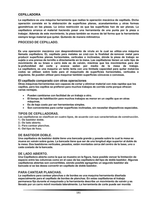 181
CEPILLADORA
La cepilladora es una máquina herramienta que realiza la operación mecánica de cepillado. Dicha
operación consiste en la elaboración de superficies planas, acanalamientos y otras formas
geométricas en las piezas. La única restricción es que las superficies han de ser planas. La
cepilladora arranca el material haciendo pasar una herramienta de una punta por la pieza a
trabajar. Además de este movimiento, la pieza también se mueve de tal forma que la herramienta
siempre tenga material que quitar. Quitando de manera milimetrica
PROCESO DE CEPILLADO.
Es una operación mecánica con desprendimiento de viruta en la cual se utiliza una máquina
llamada cepilladora. EL cepillado para metales se creó con la finalidad de remover metal para
producir superficies planas horizontales, verticales o inclinadas, dónde la pieza de trabajo se
sujeta a una prensa de tornillo o directamente en la mesa. Las cepilladoras tienen un solo tipo de
movimiento de su brazo o carro éste es de vaivén, mientras que los movimientos para dar
la profundidad del corte y avance sedan por medio de la mesa de trabajo.
La cepilladora, es una maquina un tanto lenta con una limitada capacidad para quitar metal.los
codos se utilizan sobre todo para el maquinado de superficies horizontales, verticales o
angulares. Se pueden utilizar para maquinar también superficies cóncavas o convexas.
El cepillado comparado con otras operaciones
Otras máquinas-herramientas son capaces de cortar y eliminar material con más rapidez que los
cepillos, pero los cepillos se prefieren para muchos trabajos de corrida corta porque ofrecen
varias ventajas.
 Pueden cambiarse con facilidad de un trabajo a otro.
 El tiempo de habilitación para muchos trabajos es menor en un cepillo que en otras
máquinas.
 Es de bajo costo por ser herramientas simples.
 Son convenientes para cortar superficies inclinadas, sin necesitar dispositivos especiales.
TIPOS DE CEPILLADORAS.
Las cepilladoras se clasifican en cuatro tipos, de acuerdo con sus características de construcción.
1.- De bastidor doble.
2.- De lado abierto.
3.- Para cantear planchas.
4.- Del tipo de foso.
DE BASTIDOR DOBLE.
Una cepilladora de bastidor doble tiene una bancada grande y pesada sobre la cual la mesa se
mueve en vaivén sobre guías. La bancada tiene que ser de una longitud algo superior al doble de
la mesa. Dos bastidores verticales, pesados, están montados cerca del centro de la base, uno a
cada costado de la bancada.
DE LADO ABIERTO.
Una Cepilladora abierta como la que se muestra en la figura, hace posible vencer la limitación de
espacio entre las columnas como en el caso de las cepilladora del tipo de doble bastidor. Algunas
cepilladoras abiertas son convertibles, siendo posible agregarles un segundo bastidor ala
bancada si se las desea convertir en cepillado de doble bastidor.
PARA CANTEAR PLANCHAS.
La cepilladora para cantear planchas o de bordes es una maquina herramienta diseñada
especialmente para el cepillado de bordes de planchas. En estas cepilladoras el trabajo
permanece fijo durante el maquinado y la herramienta describe un movimiento de vaivén y es
llevado por un carro móvil montado lateralmente. La herramienta de corte puede ser movida
 