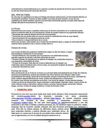 182
verticalmente y horizontalmente en su soporte y puede ser girada de tal forma que el corte ocurra
en las dos direcciones del recorrido del carro.
DEL TIPO DE FOSO.
Es otro tipo de cepilladora en laque el trabajo permanece estacionario y la herramienta efectúa un
movimiento oscilante. Cuando se debe cepillar una pieza de gran tamaño, el uso de una
cepilladora de doble bastidor requiere una bancada sumamente grande y el peso dela pieza de
trabajo dificulta el movimiento de vaivén.
La Viruta.
Entenderemos por viruta, a aquellos restos que se forman al penetrar en un material la parte
activa cuneiforme (filo) de una herramienta, donde se pueden observar los siguientes efectos:
* Recalcado del material delante del filo de la herramienta.
* Formación de una grieta (esto no ocurre cuando la velocidad de corte es muy rápida).
* Seccionamiento de una pequeña parte de viruta.
* Escurrimiento o desprendimiento de la viruta.
Dicho sea de paso, cabe señalar que virutas hay de distintos tipos, y según la naturaleza de del
material estas quedaran más o menos unidas entre si.
Clases de viruta.
Las virutas también las podemos clasificarlas según su tipo de clases, y según
esto podemos clasificarla en tres grupos:
* Virutas Plásticas: Son aquellas que se producen con materiales tenaces,
grandes ángulos de ataque y elevada velocidad de corte.
* Virutas Cortada: Es aquella que se obtiene al trabajar con materiales tenaces y
con pequeñas velocidades de corte.
* Virutas de Arranque: Este tipo de viruta lo obtendremos al trabajar con
materiales agrios (fundición gris, bronce rojo), con pequeños ángulos de ataque
y reducida velocidad de corte.
Formas de viruta.
Otra clasificación de la viruta es su forma, la cual esta dada principalmente por el tipo de material,
decimos principalmente, puesto que también hay otros factores que influyen; tales como:
procedimiento de trabajo, forma de la herramienta, sección transversal de la viruta, velocidad de
corte, salida o desprendimiento de viruta, medios de refrigeración y lubricación.
En cuanto a las formas las podemos encontrar: con forma de agujas, virutas desmenuzadas,
virutas en forma de bastoncitos; trozos espirales o helicoidales; espirales netas; trozos cortos de
cinta; hélices cortas y estrechas; hélices cortas y anchas; hélices largas, estrechas; hélices
largas, anchas; virutas de sesgo rectilíneo; virutas de formato ovillo.
 ESMERILADO
El esmeril es una roca muy dura usada para hacer polvo abrasivo. Está compuesta mayormente
del mineral corindón (óxido de aluminio), mezclado con otras variedades
como espinelas, hercinita y magnetita y también rutilo (titania). El esmeril industrial puede
contener una variedad de otros minerales y compuestos sintéticos como
la magnesia, mullita y sílice. Se usa para hacer piedras de afilar(esmeriladoras) y con ella
pulimentar y dar brillo a metales y piedras preciosas, etc. Se clasifican según su potencia, voltaje,
amperaje, tipo de conexión: estrella, triángulo. Sus dos funciones principales son: desbastar y
pulir. Para ello se utilizan piedras, de diferentes clases, piedras duras
para materiales blandos y piedras blandas para materiales duros.. Se
debe tener en cuenta que la dureza de una piedra tiene estrecha relación
con el aglomerante y no con la calidad del grano abrasivo en sí.
 
