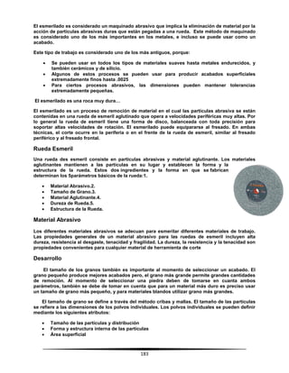 183
El esmerilado es considerado un maquinado abrasivo que implica la eliminación de material por la
acción de partículas abrasivas duras que están pegadas a una rueda. Este método de maquinado
es considerado uno de los más importantes en los metales, e incluso se puede usar como un
acabado.
Este tipo de trabajo es considerado uno de los más antiguos, porque:
 Se pueden usar en todos los tipos de materiales suaves hasta metales endurecidos, y
también cerámicos y de silicio.
 Algunos de estos procesos se pueden usar para producir acabados superficiales
extremadamente finos hasta .0025
 Para ciertos procesos abrasivos, las dimensiones pueden mantener tolerancias
extremadamente pequeñas.
El esmerilado es una roca muy dura…
El esmerilado es un proceso de remoción de material en el cual las partículas abrasiva se están
contenidas en una rueda de esmeril aglutinado que opera a velocidades periféricas muy altas. Por
lo general la rueda de esmeril tiene una forma de disco, balanceada con toda precisión para
soportar altas velocidades de rotación. El esmerilado puede equipararse al fresado. En ambas
técnicas, el corte ocurre en la periferia o en el frente de la rueda de esmeril, similar al fresado
periférico y al fresado frontal.
Rueda Esmeril
Una rueda des esmeril consiste en partículas abrasivas y material aglutinante. Los materiales
aglutinantes mantienen a las partículas en su lugar y establecen la forma y la
estructura de la rueda. Estos dos ingredientes y la forma en que se fabrican
determinan los 5parámetros básicos de la rueda:1.
 Material Abrasivo.2.
 Tamaño de Grano.3.
 Material Aglutinante.4.
 Dureza de Rueda.5.
 Estructura de la Rueda.
Material Abrasivo
Los diferentes materiales abrasivos se adecuan para esmerilar diferentes materiales de trabajo.
Las propiedades generales de un material abrasivo para las ruedas de esmeril incluyen alta
dureza, resistencia al desgaste, tenacidad y fragilidad. La dureza, la resistencia y la tenacidad son
propiedades convenientes para cualquier material de herramienta de corte
Desarrollo
El tamaño de los granos también es importante al momento de seleccionar un acabado. El
grano pequeño produce mejores acabados pero, el grano más grande permite grandes cantidades
de remoción. Al momento de seleccionar una piedra deben de tomarse en cuanta ambos
parámetros, también se debe de tomar en cuenta que para un material más duro es preciso usar
un tamaño de grano más pequeño, y para materiales blandos utilizar grano más grandes.
El tamaño de grano se define a través del método cribas y mallas. El tamaño de las partículas
se refiere a las dimensiones de los polvos individuales. Los polvos individuales se pueden definir
mediante los siguientes atributos:
 Tamaño de las partículas y distribución
 Forma y estructura interna de las partículas
 Área superficial
 
