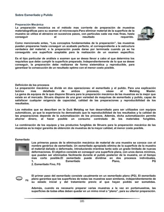185
Sobre Esmerilado y Pulido
Preparación Mecánica
La preparación mecánica es el método mas corriente de preparación de muestras
materialográficas para su examen al microscopio.Para eliminar material de la superficie de la
muestra se utiliza el abrasivo en sucesivos pasos, con partículas cada vez mas finas, hasta
conseguir el resultado requerido.
Como mencionado antes, “Los conceptos fundamentales de la preparación”, las muestras
pueden prepararse hasta conseguir un acabado perfecto, el correspondiente a la estructura
verdadera del material, o la preparación puede darse por terminada cuando ya se ha
conseguido una superficie aceptable para la realización de un examen especifico.
Es el tipo particular de análisis o examen que se desea llevar a cabo el que determina los
requisitos que debe cumplir la superficie preparada. Independientemente de lo que se desee
conseguir, la preparación debe realizarse de forma sistemática y reproducible, para
garantizar la consecución de un resultado optimo con el menor costo posible.
Definición de los procesos
La preparación mecánica se divide en dos operaciones: el esmerilado y el pulido. Para una explicación
teórica mas detallada de ambos procesos, véase el Metalog Master.
La gama de equipos de la que dispone Struers para la preparación mecánica de las muestras es la mejor que
existe en el mercado. Struers dispone de una gran variedad de maquinas de esmerilado y pulido, capaz de
satisfacer cualquier exigencia de capacidad, calidad de las preparaciones y reproducibilidad de los
resultados.
Los métodos que se describen en la Guiá Metalog se han desarrollado para ser utilizados con equipos
automáticos, ya que la experiencia ha demostrado que la reproducibilidad de los resultados y la calidad de
las preparaciones depende de la automatización de los procesos. Además, dicha automatización permite
ahorrar dinero, al hacer posible un consumo controlado de los materiales fungibles.
La combinación de los equipos y los productos fungibles de Struers para la preparación mecánica de las
muestras es la mejor garantía de obtención de muestras de la mayor calidad, al menor coste posible.
Esmerilado
Los primeros pasos de la eliminación mecánica de material de una muestra se conoce con el
nombre genérico de esmerilado. Un esmerilado apropiado elimina de la superficie de la muestra
el material dañado o deformado, introduciendo mientras tanto solo un grado limitado de nuevas
deformaciones. El objetivo consiste en conseguir una superficie plana, con unos danos mínimos,
que puedan ser eliminados fácilmente durante el pulido posterior de la muestra, en el tiempo
mas corto posible.El esmerilado puede dividirse en dos procesos individuales.
1. Esmerilado Plano, PG
2. Esmerilado Fino, FG
El primer paso del esmerilado consiste usualmente en un esmerilado plano (PG). El esmerilado
plano garantiza que las superficies de todas las muestras sean similares, independientemente de
su estado inicial y del tratamiento previo al que hayan podido ser sometidas.
Además, cuando es necesario preparar varias muestras a la vez en portamuestras, las
superficies de todas ellas deben quedar en un mimo nivel o “plano”, para su ulterior preparación.
 