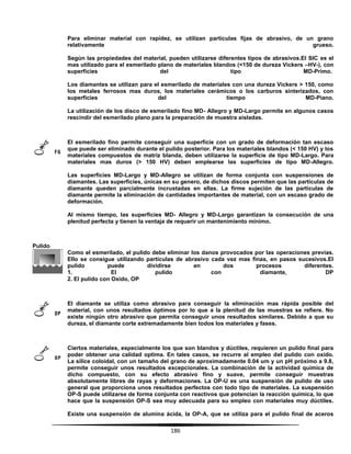 186
Para eliminar material con rapidez, se utilizan partículas fijas de abrasivo, de un grano
relativamente grueso.
Según las propiedades del material, pueden utilizarse diferentes tipos de abrasivos.El SIC es el
mas utilizado para el esmerilado plano de materiales blandos (<150 de dureza Vickers –HV-), con
superficies del tipo MD-Primo.
Los diamantes se utilizan para el esmerilado de materiales con una dureza Vickers > 150, como
los metales ferrosos mas duros, los materiales cerámicos o los carburos sinterizados, con
superficies del tiempo MD-Piano.
La utilización de los disco de esmerilado fino MD- Allegro y MD-Largo permite en algunos casos
rescindir del esmerilado plano para la preparación de muestra aisladas.
El esmerilado fino permite conseguir una superficie con un grado de deformación tan escaso
que puede ser eliminado durante el pulido posterior. Para los materiales blandos (< 150 HV) y los
materiales compuestos de matriz blanda, deben utilizarse la superficie de tipo MD-Largo. Para
materiales mas duros (> 150 HV) deben emplearse las superficies de tipo MD-Allegro.
Las superficies MD-Largo y MD-Allegro se utilizan de forma conjunta con suspensiones de
diamantes. Las superficies, únicas en su genero, de dichos discos permiten que las partículas de
diamante queden parcialmente incrustadas en ellas. La firme sujeción de las partículas de
diamante permite la eliminación de cantidades importantes de material, con un escaso grado de
deformación.
Al mismo tiempo, las superficies MD- Allegro y MD-Largo garantizan la consecución de una
plenitud perfecta y tienen la ventaja de requerir un mantenimiento mínimo.
Pulido
Como el esmerilado, el pulido debe eliminar los danos provocados por las operaciones previas.
Ello se consigue utilizando partículas de abrasivo cada vez mas finas, en pasos sucesivos.El
pulido puede dividirse en dos procesos diferentes.
1. El pulido con diamante, DP
2. El pulido con Oxido, OP
El diamante se utiliza como abrasivo para conseguir la eliminación mas rápida posible del
material, con unos resultados óptimos por lo que a la plenitud de las muestras se refiere. No
existe ningún otro abrasivo que permita conseguir unos resultados similares. Debido a que su
dureza, el diamante corte extremadamente bien todos los materiales y fases.
Ciertos materiales, especialmente los que son blandos y dúctiles, requieren un pulido final para
poder obtener una calidad optima. En tales casos, se recurre al empleo del pulido con oxido.
La sílice coloidal, con un tamaño del grano de aproximadamente 0.04 um y un pH próximo a 9.8,
permite conseguir unos resultados excepcionales. La combinación de la actividad química de
dicho compuesto, con su efecto abrasivo fino y suave, permite conseguir muestras
absolutamente libres de rayas y deformaciones. La OP-U es una suspensión de pulido de uso
general que proporciona unos resultados perfectos con todo tipo de materiales. La suspensión
OP-S puede utilizarse de forma conjunta con reactivos que potencian la reacción química, lo que
hace que la suspensión OP-S sea muy adecuada para su empleo con materiales muy dúctiles.
Existe una suspensión de alumina ácida, la OP-A, que se utiliza para el pulido final de aceros
 
