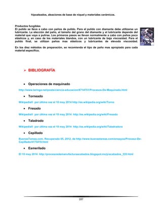 187
hipoaleados, aleaciones de base de níquel y materiales cerámicos.
Productos fungibles
El pulido se lleva a cabo con paños de pulido. Para el pulido con diamante debe utilizarse un
lubricante. La elección del paño, el tamaño del grano del diamante y el lubricante depende del
material que vaya a pulirse. Los primeros pasos se llevan normalmente a cabo con paños poco
elásticos y, en caso de los materiales blandos, con un lubricante de baja viscosidad. Para el
pulido final, se utilizan paños mas elásticos y lubricantes de elevada viscosidad.
En los diez métodos de preparación, se recomienda el tipo de paño mas apropiado para cada
material especifico.
 BIBLIOGRAFÍA
 Operaciones de maquinado
http://www.taringa.net/posts/ciencia-educacion/6714751/Procesos-De-Maquinado.html
 Torneado
Wikipedia® por última vez el 10 may 2014 http://es.wikipedia.org/wiki/Torno
 Fresado
Wikipedia® por última vez el 10 may 2014 http://es.wikipedia.org/wiki/Fresado
 Taladrado
Wikipedia® por última vez el 10 may 2014 http://es.wikipedia.org/wiki/Taladradora
 Cepillado
BuenasTareas.com. Recuperado 05, 2012, de http://www.buenastareas.com/ensayos/Proceso-De-
Cepillado/4173419.html
 Esmerilado
El 10 may 2014 http://procesosdemanufacturaacabados.blogspot.mx/p/acabados_335.html
 