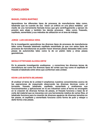 188
CONCLUSIÓN
MANUEL PARRA MARTÍNEZ
Aprendimos los diferentes tipos de procesos de manufacturas tales como,
taladrado que es cuando de sea hacer un orificio en una placa metálica por
medio de una herramienta llamada broca que gira centrífugamente y ejerzan do
presión asía abajo y también los demás procesos tales como, fraseado,
cepillado, esmerilado y sus métodos de utilización en el área de trabajo.
JORGE LUIS USCANGA VERA
En la investigación aprendimos los diversos tipos de procesos de manufacturas
tales como fraseado taladrado cepillado esmerilado ya que con estos tipos de
procesos de manufacturas se pueden hacer diversas piezas deseadas tales como
piezas de automóviles tales como la de un pistón biela y otras piezas
geométricas.
NICOLE STTEFHANO ALCEDA ORTIZ
En la presente investigación analizamos y conocimos los diversos temas de
manufactura así como los diversos tipos de cortes que hay como el cepillado el
fresado el taladrado entre otros que conforman esta unidad.
KEVIN LUIS BATISTA BEJARANO
Al analizar el tema de la unidad 4 ampliamos nuestros conocimientos acerca de
las operaciones de maquinado observando las diversas técnicas como el
torneado, fresado, taladrado, cepillado, esmerilado y analizamos sus
funcionamientos y aplicaciones en la ara industrial como el torno es encargado
en la creación de diversas formas de piezas, el fresado funciona a base de el
corte del material que se mecaniza con una herramienta rotativa de varios filos, el
taladrado funciona para la creación de diversos agujeros de diversos tamaños en
las piezas, el cepillado y esmerilado funciona como forma de pulir y rebajar o
darle forma a las piezas.
 