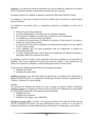 196
Soldadura: es un proceso de unión de materiales en el cual se funden las superficies de contacto
de dos o más piezas mediante la aplicación conveniente de calor y presión.
En algunos procesos de soldadura se agrega un material de relleno para facilitar la fusión.
La soldadura: se asocia por lo general con piezas metálicas pero este proceso se puede realizar
para unir plásticos.
La soldadura es un proceso nuevo, su importancia comercial y tecnológica se deriva de lo
siguiente:
 Proporciona una unión permanente.
 La unión soldada puede ser más fuerte que los materiales originales.
 Por lo general la soldadura es la forma más económica de unir componentes.
 La soldadura no se limita al ambiente de fábrica.
 La mayoría de las operaciones de soldadura se realizan en forma manual y son catas en
término de costos de mano de obra.
 La mayoría de los procesos de soldadura son inherentemente peligrosos ya que implican
el uso de mucha energía.
 Como soldadura logra una unión permanente entre los componentes no permite un
desensamble adecuado.
 La unión soldada puede tener ciertos defectos de calidad que son difíciles de detectar y
que pueden reducir la resistencia de la unión.
La soldadura: implica la fusión o unión localizada de dos piezas metálicas en sus superficies de
empalme. Estas son las superficies de la pieza que están en contacto o muy cercanas para ser
unidas. Por lo general, la soldadura se realiza sobre piezas hechas del mismo metal.
Los procesos de soldadura pueden dividirse en dos grupos principales:
1. Soldadura por fusión.
2. Soldadura de estado sólido.
Soldadura por fusión: usan calor para fundir los metales base, en muchas de las operaciones se
agrega un metal de relleno a la combinación fundida para facilitar el proceso y proporcionar el
volumen y resistencia a la unión soldada.
Ejemplo:
Una operación de soldadura por fusión en la cual se agrega un metal de relleno se denomina
soldadura autógena. La categoría por fusión incluye los procesos de soldadura de uso más amplio
los cuales pueden organizarse en los siguientes grupos generales:
 Soldadura por arco.
 Soldadura por resistencia.
 Soldadura con oxígeno y gas combustible.
Soldadura de estado sólido: se refiere a los procesos de unión en los cuales la fusión proviene
solo de la aplicación de presión o de una combinación de calor y presión. Si se usa calor, la
temperatura del proceso está por debajo del punto de fusión de los metales que se van a soldar.
 