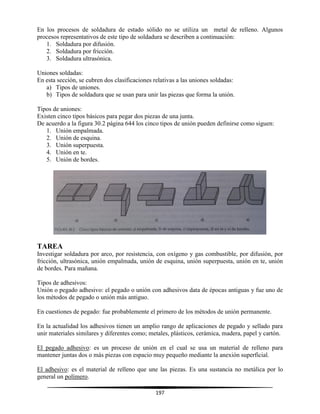 197
En los procesos de soldadura de estado sólido no se utiliza un metal de relleno. Algunos
procesos representativos de este tipo de soldadura se describen a continuación:
1. Soldadura por difusión.
2. Soldadura por fricción.
3. Soldadura ultrasónica.
Uniones soldadas:
En esta sección, se cubren dos clasificaciones relativas a las uniones soldadas:
a) Tipos de uniones.
b) Tipos de soldadura que se usan para unir las piezas que forma la unión.
Tipos de uniones:
Existen cinco tipos básicos para pegar dos piezas de una junta.
De acuerdo a la figura 30.2 página 644 los cinco tipos de unión pueden definirse como siguen:
1. Unión empalmada.
2. Unión de esquina.
3. Unión superpuesta.
4. Unión en te.
5. Unión de bordes.
TAREA
Investigar soldadura por arco, por resistencia, con oxígeno y gas combustible, por difusión, por
fricción, ultrasónica, unión empalmada, unión de esquina, unión superpuesta, unión en te, unión
de bordes. Para mañana.
Tipos de adhesivos:
Unión o pegado adhesivo: el pegado o unión con adhesivos data de épocas antiguas y fue uno de
los métodos de pegado o unión más antiguo.
En cuestiones de pegado: fue probablemente el primero de los métodos de unión permanente.
En la actualidad los adhesivos tienen un amplio rango de aplicaciones de pegado y sellado para
unir materiales similares y diferentes como; metales, plásticos, cerámica, madera, papel y cartón.
El pegado adhesivo: es un proceso de unión en el cual se usa un material de relleno para
mantener juntas dos o más piezas con espacio muy pequeño mediante la anexión superficial.
El adhesivo: es el material de relleno que une las piezas. Es una sustancia no metálica por lo
general un polímero.
 