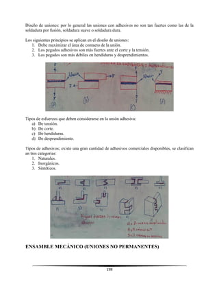 198
Diseño de uniones: por lo general las uniones con adhesivos no son tan fuertes como las de la
soldadura por fusión, soldadura suave o soldadura dura.
Los siguientes principios se aplican en el diseño de uniones:
1. Debe maximizar el área de contacto de la unión.
2. Los pegados adhesivos son más fuertes ante el corte y la tensión.
3. Los pegados son más débiles en hendiduras y desprendimientos.
Tipos de esfuerzos que deben considerarse en la unión adhesiva:
a) De tensión.
b) De corte.
c) De hendiduras.
d) De desprendimiento.
Tipos de adhesivos; existe una gran cantidad de adhesivos comerciales disponibles, se clasifican
en tres categorías:
1. Naturales.
2. Inorgánicos.
3. Sintéticos.
ENSAMBLE MECÁNICO (UNIONES NO PERMANENTES)
 