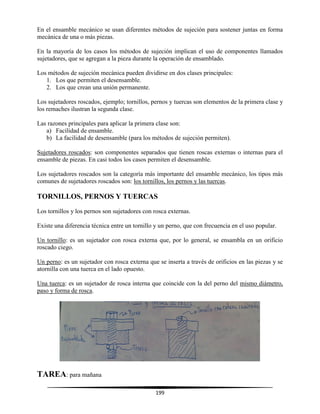 199
En el ensamble mecánico se usan diferentes métodos de sujeción para sostener juntas en forma
mecánica de una o más piezas.
En la mayoría de los casos los métodos de sujeción implican el uso de componentes llamados
sujetadores, que se agregan a la pieza durante la operación de ensamblado.
Los métodos de sujeción mecánica pueden dividirse en dos clases principales:
1. Los que permiten el desensamble.
2. Los que crean una unión permanente.
Los sujetadores roscados, ejemplo; tornillos, pernos y tuercas son elementos de la primera clase y
los remaches ilustran la segunda clase.
Las razones principales para aplicar la primera clase son:
a) Facilidad de ensamble.
b) La facilidad de desensamble (para los métodos de sujeción permiten).
Sujetadores roscados: son componentes separados que tienen roscas externas o internas para el
ensamble de piezas. En casi todos los casos permiten el desensamble.
Los sujetadores roscados son la categoría más importante del ensamble mecánico, los tipos más
comunes de sujetadores roscados son: los tornillos, los pernos y las tuercas.
TORNILLOS, PERNOS Y TUERCAS
Los tornillos y los pernos son sujetadores con rosca externas.
Existe una diferencia técnica entre un tornillo y un perno, que con frecuencia en el uso popular.
Un tornillo: es un sujetador con rosca externa que, por lo general, se ensambla en un orificio
roscado ciego.
Un perno: es un sujetador con rosca externa que se inserta a través de orificios en las piezas y se
atornilla con una tuerca en el lado opuesto.
Una tuerca: es un sujetador de rosca interna que coincide con la del perno del mismo diámetro,
paso y forma de rosca.
TAREA: para mañana
 