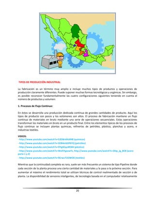 20
TIPOS DE PRODUCCIÓN INDUSTRIAL
La fabricación es un término muy amplio e incluye muchos tipos de productos y operaciones de
producción claramente diferentes. Puede suponer muchas formas tecnológicas y orgánicas. Sin embargo,
es posible reconocer fundamentalmente las cuatro configuraciones siguientes teniendo en cuenta el
número de productos y volumen:
1. Procesos de Flujo Continuo:
En éstos se desarrolla una producción dedicada continua de grandes cantidades de producto. Aquí los
tipos de producto son pocos y los volúmenes son altos. El proceso de fabricación mantiene un flujo
continuo de materiales en bruto mediante una serie de operaciones secuenciales. Estas operaciones
transforman los materiales en bruto en un producto final. Entre los elementos típicos de los procesos de
flujo continuo se incluyen plantas químicas, refinerías de petróleo, plástico, planchas y acero, e
industrias textiles.
VIDEOS:
- http://www.youtube.com/watch?v=Cd5WnK4zR48 (químicos)
- http://www.youtube.com/watch?v=3OB4mbDP6YQ (petróleo)
- http://www.youtube.com/watch?v=DYgACquM584 (plástico)
- http://www.youtube.com/watch?v=WoISYgxowYs, http://www.youtube.com/watch?v=2Aip_Jg_BC8 (acero
parte 1 y 2)
- http://www.youtube.com/watch?v=9CrwuTUOWO0 (textiles)
Mientras que la continuidad completa es rara, suele ser más frecuente un sistema de tipo Pipeline donde
cada sección de la planta procesa una cierta cantidad de materiales y la pasa a la próxima sección. Para
aumentar al máximo el rendimiento total se utilizan técnicas de control realimentado de sección o de
planta. La disponibilidad de sensores inteligentes, de tecnología basada en el computador relativamente
 