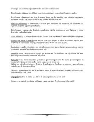 200
Investigar los diferentes tipos de tornillos así como su aplicación.
Tornillos para máquina son del tipo general diseñados para ensamble en huecos roscados.
Tornillos de cabeza cuadrada tiene la misma forma que los tornillos para máquina, pero están
hechos de metales con mayor resistencia y tolerancias más estrechas.
Tornillos prisioneros se endurecen y diseñan para funciones de ensamble con collarines de
sujeción, engranes y poleas para flechas.
Tornillos auto-roscante están diseñados para formar o cortar las roscas en un orifico que ya existe
dentro del cual se hace girar.
Perno sin cabeza es un sujetador con rosca externa, pero sin la cabeza normal que posee un perno.
Insertos con rosca de tornillo son machos con rosca interna o rollos de alambre hechos para
insertarse en orificios sin rosca y para aceptar un sujetador con rosca externa.
Sujetadores roscados prisioneros son sujetadores con rosca que se han pre-ensamblado de manera
permanente a una de las piezas que se van a unir.
Arandelas es un componente de equipo que se usa con frecuencia en los sujetadores roscados
para asegurar la firmeza de la unión mecánica.
Remache es una punta sin cabeza y sin rosca que se usa para unir dos o más piezas al pasar el
pasador a través de orificios en las piezas y después de formarlos.
Ojillos son sujetadores tubulares de pared delgada con un borde en un extremo y generalmente
están hechos de lámina metálica.
Pasadores generalmente hechos de alambre o barras de acero al carbono estirado en frío que varía
en diámetro de 1.6 a 25mm.
Engrapado se clava en forma U a través de las dos piezas que se van unir.
Cosido es un método común de unión para piezas suaves y flexibles como telas y piel.
 