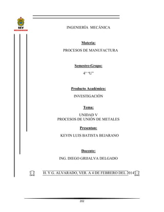 202
INGENIERÍA MECÁNICA
Materia:
PROCESOS DE MANUFACTURA
Semestre-Grupo:
4° “U”
Producto Académico:
INVESTIGACIÓN
Tema:
UNIDAD V
PROCESOS DE UNIÓN DE METALES
Presentan:
KEVIN LUIS BATISTA BEJARANO
Docente:
ING. DIEGO GRIJALVA DELGADO
H. Y G. ALVARADO, VER. A 4 DE FEBRERO DEL 2014
 
