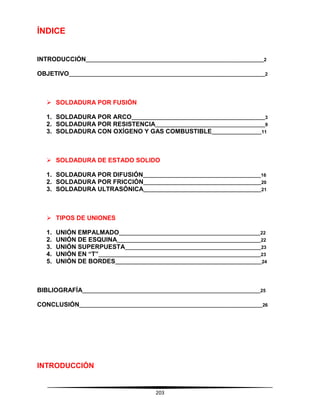 203
ÍNDICE
INTRODUCCIÓN____________________________________________________________________2
OBJETIVO___________________________________________________________________________2
 SOLDADURA POR FUSIÓN
1. SOLDADURA POR ARCO___________________________________________________3
2. SOLDADURA POR RESISTENCIA__________________________________________9
3. SOLDADURA CON OXÍGENO Y GAS COMBUSTIBLE___________________11
 SOLDADURA DE ESTADO SOLIDO
1. SOLDADURA POR DIFUSIÓN_____________________________________________16
2. SOLDADURA POR FRICCIÓN_____________________________________________20
3. SOLDADURA ULTRASÓNICA_____________________________________________21
 TIPOS DE UNIONES
1. UNIÓN EMPALMADO______________________________________________________22
2. UNIÓN DE ESQUINA_______________________________________________________22
3. UNIÓN SUPERPUESTA____________________________________________________23
4. UNIÓN EN “T”______________________________________________________________23
5. UNIÓN DE BORDES________________________________________________________24
BIBLIOGRAFÍA____________________________________________________________________25
CONCLUSIÓN______________________________________________________________________26
INTRODUCCIÓN
 