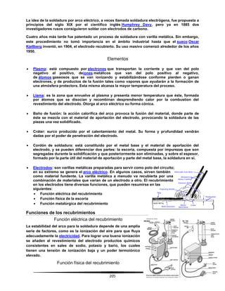 205
La idea de la soldadura por arco eléctrico, a veces llamada soldadura electrógena, fue propuesta a
principios del siglo XIX por el científico inglés Humphrey Davy, pero ya en 1885 dos
investigadores rusos consiguieron soldar con electrodos de carbono.
Cuatro años más tarde fue patentado un proceso de soldadura con varilla metálica. Sin embargo,
este procedimiento no tomó importancia en el ámbito industrial hasta que el sueco Oscar
Kjellberg inventó, en 1904, el electrodo recubierto. Su uso masivo comenzó alrededor de los años
1950.
Elementos
 Plasma: está compuesto por electrones que transportan la corriente y que van del polo
negativo al positivo, deiones metálicos que van del polo positivo al negativo,
de átomos gaseosos que se van ionizando y estabilizándose conforme pierden o ganan
electrones, y de productos de la fusión tales como vapores que ayudarán a la formación de
una atmósfera protectora. Esta misma alcanza la mayor temperatura del proceso.
 Llama: es la zona que envuelve al plasma y presenta menor temperatura que éste, formada
por átomos que se disocian y recombinan desprendiendo calor por la combustion del
revestimiento del electrodo. Otorga al arco eléctrico su forma cónica.
 Baño de fusión: la acción calorífica del arco provoca la fusión del material, donde parte de
éste se mezcla con el material de aportación del electrodo, provocando la soldadura de las
piezas una vez solidificado.
 Cráter: surco producido por el calentamiento del metal. Su forma y profundidad vendrán
dadas por el poder de penetración del electrodo.
 Cordón de soldadura: está constituido por el metal base y el material de aportación del
electrodo, y se pueden diferenciar dos partes: la escoria, compuesta por impurezas que son
segregadas durante la solidificación y que posteriormente son eliminadas, y sobre el espesor,
formado por la parte útil del material de aportación y parte del metal base, la soldadura en sí.
 Electrodos: son varillas metálicas preparadas para servir como polo del circuito;
en su extremo se genera el arco eléctrico. En algunos casos, sirven también
como material fundente. La varilla metálica a menudo va recubierta por una
combinación de materiales que varían de un electrodo a otro. El recubrimiento
en los electrodos tiene diversas funciones, que pueden resumirse en las
siguientes:
 Función eléctrica del recubrimiento
 Función física de la escoria
 Función metalúrgica del recubrimiento
Funciones de los recubrimientos
Función eléctrica del recubrimiento
La estabilidad del arco para la soldadura depende de una amplia
serie de factores, como es la ionización del aire para que fluya
adecuadamente la electricidad. Para lograr una buena ionización
se añaden al revestimiento del electrodo productos químicos
consistentes en sales de sodio, potasio y bario, los cuales
tienen una tensión de ionización baja y un poder termoiónico
elevado.
Función física del recubrimiento
 