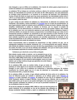 208
más triangular y que se infiltra en la soldadura. Una mezcla de ambos gases proporcionará un
cordón de soldadura con características intermedias.
La soldadura TIG se trabaja con corrientes continua y alterna. En corriente continua y polaridad
directa, las intensidades de corriente son del orden de 50 a 500 amperios. Con esta polarización
se consigue mayor penetración y un aumento en la duración del electrodo. Con polarización
inversa, el baño de fusión es mayor pero hay menor penetración; las intensidades oscilan entre 5
y 60 A. La corriente alterna combina las ventajas de las dos anteriores, pero en contra da un arco
poco estable y difícil de cebar.
La gran ventaja de este método de soldadura es, básicamente, la obtención de cordones más
resistentes, más dúctiles y menos sensibles a la corrosión que en el resto de procedimientos, ya
que el gas protector impide el contacto entre la atmósfera y el baño de fusión. Además, dicho gas
simplifica notablemente el soldeo de metales no ferrosos, por no requerir el empleo de
desoxidantes, con las deformaciones o inclusiones de escoria que pueden implicar. Otra ventaja
de la soldadura por arco con protección gaseosa es que permite obtener soldaduras limpias y
uniformes debido a la escasez de humos y proyecciones; la movilidad del gas que rodea al arco
transparente permite al soldador ver claramente lo que está haciendo en todo momento, lo que
repercute favorablemente en la calidad de la soldadura. El cordón obtenido es por tanto de un
buen acabado superficial, que puede mejorarse con sencillas operaciones de acabado, lo que
incide favorablemente en los costes de producción. Además, la deformación que se produce en
las inmediaciones del cordón de soldadura es menor.
Como inconvenientes está la necesidad de proporcionar un flujo continuo de gas, con la
subsiguiente instalación de tuberías, bombonas, etc., y el encarecimiento que supone. Además,
este método de soldadura requiere una mano de obra muy especializada, lo que también aumenta
los costes. Por tanto, no es uno de los métodos más utilizados, sino que se reserva para uniones
con necesidades especiales de acabado superficial y precisión.
Soldadura por electrodo consumible protegido
Este método resulta similar al anterior, con la salvedad de que en los
dos tipos de soldadura por electrodo consumible protegido, MIG (Metal
Inert Gas) y MAG (Metal Active Gas), es este electrodo el alimento del
cordón de soldadura. El arco eléctrico está protegido, como en el caso
anterior, por un flujo continuo de gas que garantiza una unión limpia y
en buenas condiciones.
En la soldadura MIG, como su nombre indica, el gas es inerte; no
participa en modo alguno en la reacción de soldadura. Su función es
proteger la zona crítica de la soldadura de oxidaciones e impurezas exteriores. Se emplean
usualmente los mismos gases que en el caso de electrodo no consumible: argón, menos
frecuentemente helio, y mezcla de ambos.
En la soldadura MAG, en cambio, el gas utilizado participa de forma activa en la soldadura. Su
zona de influencia puede ser oxidante o reductora, ya se utilicen gases como eldióxido de
carbono o el argón mezclado con oxígeno. El problema de usar CO2 en la soldadura es que la
unión resultante, debido al oxígeno liberado, resulta muy porosa. Además, sólo se puede usar
para soldar acero, por lo que su uso queda restringido a las ocasiones en las que es necesario
soldar grandes cantidades de material y en las que la porosidad resultante no
es un problema a tener en cuenta.
El uso de los métodos de soldadura MIG y MAG es cada vez más frecuente en el
sector industrial. En la actualidad, es uno de los métodos más utilizados en
Europa occidental, Estados Unidos y Japón en soldaduras de fábrica. Ello se
 