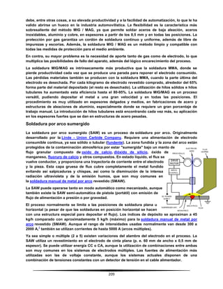 209
debe, entre otras cosas, a su elevada productividad y a la facilidad de automatización, lo que le ha
valido abrirse un hueco en la industria automovilística. La flexibilidad es la característica más
sobresaliente del método MIG / MAG, ya que permite soldar aceros de baja aleación, aceros
inoxidables, aluminio y cobre, en espesores a partir de los 0,5 mm y en todas las posiciones. La
protección por gas garantiza un cordón de soldadura continuo y uniforme, además de libre de
impurezas y escorias. Además, la soldadura MIG / MAG es un método limpio y compatible con
todas las medidas de protección para el medio ambiente.
En contra, su mayor problema es la necesidad de aporte tanto de gas como de electrodo, lo que
multiplica las posibilidades de fallo del aparato, además del lógico encarecimiento del proceso.
La soldadura MIG/MAG es intrínsecamente más productiva que la soldadura MMA, donde se
pierde productividad cada vez que se produce una parada para reponer el electrodo consumido.
Las pérdidas materiales también se producen con la soldadura MMA, cuando la parte última del
electrodo es desechada. Por cada kilogramo de electrodo revestido comprado, alrededor del 65%
forma parte del material depositado (el resto es desechado). La utilización de hilos sólidos e hilos
tubulares ha aumentado esta eficiencia hasta el 80-95%. La soldadura MIG/MAG es un proceso
versátil, pudiendo depositar el metal a una gran velocidad y en todas las posiciones. El
procedimiento es muy utilizado en espesores delgados y medios, en fabricaciones de acero y
estructuras de aleaciones de aluminio, especialmente donde se requiere un gran porcentaje de
trabajo manual. La introducción de hilos tubulares está encontrando cada vez más, su aplicación
en los espesores fuertes que se dan en estructuras de acero pesadas.
Soldadura por arco sumergido
La soldadura por arco sumergido (SAW) es un proceso de soldadura por arco. Originalmente
desarrollado por la Linde - Union Carbide Company. Requiere una alimentación de electrodo
consumible continua, ya sea sólido o tubular (fundente). La zona fundida y la zona del arco están
protegidos de la contaminación atmosférica por estar "sumergida" bajo un manto de
flujo granular compuesto de oxido de calcio, dióxido de silicio, óxido de
manganeso, fluoruro de calcio y otros compuestos. En estado líquido, el flux se
vuelve conductor, y proporciona una trayectoria de corriente entre el electrodo
y la pieza. Esta capa gruesa de flux cubre completamente el metal fundido
evitando así salpicaduras y chispas, así como la disminución de la intensa
radiación ultravioleta y de la emisión humos, que son muy comunes en
la soldadura manual de metal por arco revestido (SMAW).
La SAW puede operarse tanto en modo automático como mecanizado, aunque
también existe la SAW semi-automática de pistola (portátil) con emisión de
flujo de alimentación a presión o por gravedad.
El proceso normalmente se limita a las posiciones de soldadura plana u
horizontal (a pesar de que las soldaduras en posición horizontal se hacen
con una estructura especial para depositar el flujo). Los índices de depósito se aproximan a 45
kg/h comparado con aproximadamente 5 kg/h (máximo) para la soldadura manual de metal por
arco revestido (SMAW). Aunque el rango de intensidades usadas normalmente van desde 300 a
2000 A,
1
también se utilizan corrientes de hasta 5000 A (arcos múltiples).
Ya sea simple o múltiple (2 a 5) existen variaciones del alambre del electrodo en el proceso. La
SAW utiliza un revestimiento en el electrodo de cinta plana (p. e. 60 mm de ancho x 0,5 mm de
espesor). Se puede utilizar energía CC o CA, aunque la utilización de combinaciones entre ambas
son muy comunes en los sistemas de electrodos múltiples. Las fuentes de alimentación más
utilizadas son las de voltaje constante, aunque los sistemas actuales disponen de una
combinación de tensiones constantes con un detector de tensión en el cable alimentador.
 