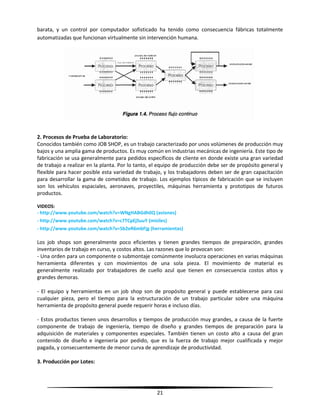 21
barata, y un control por computador sofisticado ha tenido como consecuencia fábricas totalmente
automatizadas que funcionan virtualmente sin intervención humana.
2. Procesos de Prueba de Laboratorio:
Conocidos también como JOB SHOP, es un trabajo caracterizado por unos volúmenes de producción muy
bajos y una amplia gama de productos. Es muy común en industrias mecánicas de ingeniería. Este tipo de
fabricación se usa generalmente para pedidos específicos de cliente en donde existe una gran variedad
de trabajo a realizar en la planta. Por lo tanto, el equipo de producción debe ser de propósito general y
flexible para hacer posible esta variedad de trabajo, y los trabajadores deben ser de gran capacitación
para desarrollar la gama de cometidos de trabajo. Los ejemplos típicos de fabricación que se incluyen
son los vehículos espaciales, aeronaves, proyectiles, máquinas herramienta y prototipos de futuros
productos.
VIDEOS:
- http://www.youtube.com/watch?v=WNgHABGdh0Q (aviones)
- http://www.youtube.com/watch?v=c7TCpEjSuuY (misiles)
- http://www.youtube.com/watch?v=5b2eR6mbFjg (herramientas)
Los job shops son generalmente poco eficientes y tienen grandes tiempos de preparación, grandes
inventarios de trabajo en curso, y costos altos. Las razones que lo provocan son:
- Una orden para un componente o submontaje comúnmente involucra operaciones en varias máquinas
herramienta diferentes y con movimientos de una sola pieza. El movimiento de material es
generalmente realizado por trabajadores de cuello azul que tienen en consecuencia costos altos y
grandes demoras.
- El equipo y herramientas en un job shop son de propósito general y puede establecerse para casi
cualquier pieza, pero el tiempo para la estructuración de un trabajo particular sobre una máquina
herramienta de propósito general puede requerir horas e incluso días.
- Estos productos tienen unos desarrollos y tiempos de producción muy grandes, a causa de la fuerte
componente de trabajo de ingeniería, tiempo de diseño y grandes tiempos de preparación para la
adquisición de materiales y componentes especiales. También tienen un costo alto a causa del gran
contenido de diseño e ingeniería por pedido, que es la fuerza de trabajo mejor cualificada y mejor
pagada, y consecuentemente de menor curva de aprendizaje de productividad.
3. Producción por Lotes:
 