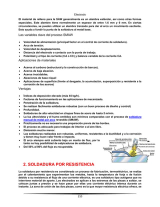 210
Electrodo
El material de relleno para la SAW generalmente es un alambre estándar, así como otras formas
especiales. Este alambre tiene normalmente un espesor de entre 1,6 mm y 6 mm. En ciertas
circunstancias, se pueden utilizar un alambre trenzado para dar al arco un movimiento oscilante.
Esto ayuda a fundir la punta de la soldadura al metal base.
Las variables clave del proceso SMAW
 Velocidad de alimentación (principal factor en el control de corriente de soldadura).
 Arco de tensión.
 Velocidad de desplazamiento.
 Distancia del electrodo o contacto con la punta de trabajo.
 Polaridad y el tipo de corriente (CA o CC) y balance variable de la corriente CA.
Aplicaciones de materiales
 Aceros al carbono (estructural y la construcción de barcos).
 Aceros de baja aleación.
 Aceros inoxidables.
 Aleaciones de base níquel
 Aplicaciones de superficie (frente al desgaste, la acumulación, superposición y resistente a la
corrosión de los aceros)
Ventajas
 Índices de deposición elevado (más 45 kg/h).
 Factores de funcionamiento en las aplicaciones de mecanizado.
 Penetración de la soldadura.
 Se realizan fácilmente soldaduras robustas (con un buen proceso de diseño y control)
 Profundidad.
 Soldaduras de alta velocidad en chapas finas de acero de hasta 5 m/min.
 La luz ultravioleta y el humo emitidos son mínimos comparados con el proceso de soldadura
manual de metal por arco revestido (SMAW).
 Prácticamente no es necesaria una preparación previa de los bordes.
 El proceso es adecuado para trabajos de interior o al aire libre.
 Distorsión mucho menor.
 Las soldaduras realizadas son robustas, uniformes, resistentes a la ductilidad y a la corrosión
y tienen muy buen valor frente a impacto.
 El arco siempre está cubierto bajo un manto de flux, por lo
tanto no hay posibilidad de salpicaduras de soldadura.
 Del 50% al 90% del flujo es recuperable.
2. SOLDADURA POR RESISTENCIA
La soldadura por resistencia es considerada un proceso de fabricación, termoeléctrico, se realiza
por el calentamiento que experimentan los metales, hasta la temperatura de forja o de fusión
debido a su resistencia al flujo de una corriente eléctrica, es una soldadura tipo autógena que no
interviene material de aporte. Los electrodos se aplican a los extremos de las piezas a soldar, se
colocan juntas a presión y se hace pasar por ellas una corriente eléctrica intensa durante un
instante. La zona de unión de las dos piezas, como es la que mayor resistencia eléctrica ofrece, se
 