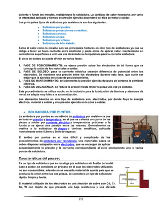 211
calienta y funde los metales, realizándose la soldadura. La cantidad de calor necesaria, por tanto
la intensidad aplicada y tiempo de presión ejercida dependerá del tipo de metal a soldar.
Los principales tipos de soldadura por resistencia son los siguientes:
 Soldadura por puntos.
 Soldadura proyecciones o resaltos.
 Soldadura costura.
 Soldadura a tope.
 Soldadura por chispa.
 Soldadura de hilo aislado.
Tanto el calor como la presión son los principales factores en este tipo de soldaduras ya que se
obliga a tener un buen contacto entre electrodo y pieza antes de aplicar calor, manteniendo en
contacto las superficies a unir una vez alcanzada su temperatura para la correcta soldadura.
El ciclo de soldeo se puede dividir en varias fases:
1. FASE DE POSICIONAMIENTO: se ejerce presión sobre los electrodos de tal forma que se
consiga la unión de los materiales a soldar.
2. FASE DE SOLDEO: pasa la corriente eléctrica creando diferencia de potencial entre los
electrodos. Se mantiene una presión entre los electrodos durante esta fase, que suele ser
mejor que la ejercida en la fase de posicionamiento.
3. FASE DE MANTENIMIENTO: se incrementa la presión ejercida después de cortarse la corriente
eléctrica.
4. FASE DE DECADENCIA: se reduce la presión hasta retirar la pieza una vez ya soldada.
Este procedimiento se utiliza mucho en la industria para la fabricación de láminas y alambres de
metal, se adapta muy bien a la automatización.
Los elementos básicos en este tipo de soldadura son, electrodos, por donde fluye la energía
eléctrica, material a soldar y una presión ejercida en la zona a soldar.
 SOLDADURA POR PUNTOS
La soldadura por puntos es un método de soldadura por resistencia que
se basa en presión y temperatura, en el que se calienta una parte de las
piezas a soldar por corriente eléctrica a temperaturas próximas a la
fusión y se ejerce una presión entre las mismas. Generalmente se
destina a la soldadura de chapas o láminas metálicas, aplicable
normalmente entre 0,5mm y 3mm de espesor.
El soldeo por puntos es el más dificil y complicado de los
procedimientos de soldadura por resistencia. Los materiales bases se
deben disponer solapados entre electrodos, que se encargan de aplicar
secuencialmente la presión y la corriente correspondiente al ciclo produciendo uno o varios
puntos de soldadura.
Características del proceso
Es un tipo de soldadura que se cataloga por soldadura sin fusión del metal
base a soldar, se considera un proceso en el cual los electrodos utilizados
no son consumibles, además no se necesita material de aporte para que se
produzca la unión entre las dos piezas, se considera un tipo de soldadura
rápida, limpia y fuerte.
El material utilizado de los electrodos es una aleación de cobre con Cd, Cr,
Be, W con objeto de que presente una baja resistencia y una elevada
 