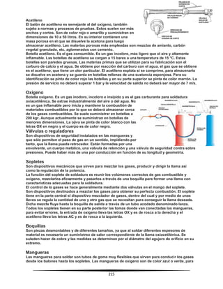215
Acetileno
El balón de acetileno es semejante al del oxígeno, también
sujeto a normas y procesos de pruebas. Estos suelen ser más
anchos y cortos. Son de color rojo o amarillo y suministran en
dimensiones de 10 a 50 litros. En su interior contienen una
masa porosa en el que se disuelve la acetona para luego
almacenar acetileno. Las materias porosas más empleadas son mezclas de amianto, carbón
vegetal granulado, etc, aglomerados con cemento.
Botella acetileno. Es el gas consumible. Es un gas incoloro, más ligero que el aire y altamente
inflamable. Las botellas de acetileno se cargan a 15 bares a una temperatura de 15 °C. Estas
botellas son paredes gruesas. Las materias primas que se utilizan para su fabricación son el
carburo de calcio y el agua. Se obtiene por reacción del carburo con el agua, el gas que se obtiene
es el acetileno, que tiene un olor particular. El acetileno explota si se comprime, para almacenarlo
se disuelve en acetona y se guarda en botellas rellenas de una sustancia esponjosa. Para su
identificación se pinta de color rojo las botellas y en su parte superior se pinta de color marrón. La
presión de servicio no deberá superar 1 bar y la velocidad de salida no deberá ser mayor de 7 m/s.
Oxígeno
Botella oxígeno. Es un gas inodoro, incoloro e insípido y es el gas carburante para soldadura
oxiacetilénica. Se extrae industrialmente del aire o del agua. No
es un gas inflamable pero inicia y mantiene la combustión de
materiales combustibles por lo que se deberá almacenar cerca
de los gases combustibles. Se suele suministrar en botellas a
200 kgr. Aunque actualmente se suministran en botellas de
menores dimensiones. La ojiva se pinta de color blanco con las
letras OX en negro y el cuerpo es de color negro.
Válvulas o reguladores
Son dispositivos de seguridad instalados en las mangueras y
que sólo permiten el paso de gas en un sentido, impidiendo por
tanto, que la llama pueda retroceder. Están formadas por una
envolvente, un cuerpo metálico, una válvula de retención y una válvula de seguridad contra sobre
presiones. Puede haber más de una por conducción en función de su longitud y geometría.
Sopletes
Son dispositivos mecánicos que sirven para mezclar los gases, producir y dirigir la llama así
como la regulación de la potencia.
La función del soplete de soldadura es reunir los volúmenes correctos de gas combustible y
oxígeno, mezclarlos eficazmente y pasarlos a través de una boquilla para formar una llama con
características adecuadas para la soldadura.
El control de lo gases se hace generalmente mediante dos válvulas en el mango del soplete.
Son dispositivos destinados a mezclar los gases para obtener su perfecta combustión. El soplete
tiene en la parte central el dispositivo mezclador de gases, dentro del cual y por medio de unas
llaves se regula la cantidad de uno y otro gas que se necesitan para conseguir la llama deseada.
Dicha mezcla fluye hasta la boquilla de salida a través de un tubo acodado denominado lanza.
Todos los sopletes tienen en su parte posterior las tomas donde van conectadas las mangueras,
para evitar errores, la entrada de oxigeno lleva las letras OX y es de rosca a la derecha y el
acetileno lleva las letras AC y es de rosca a la izquierda.
Boquillas
Son piezas desmontables y de diferentes tamaños, ya que al soldar diferentes espesores de
material es necesario un suminiotrso de calor correspondiente de la llama oxiacetilénica. Se
suleden hacer de cobre y las medidas se determinan por el diámetro del agujero de orificio en su
extremo.
Mangueras
Las mangueras para soldar son tubos de goma muy flexibles que sirven para conducir los gases
desde los balones hasta los sopletes. Las mangueras de oxígeno son de color azul o verde, para
 