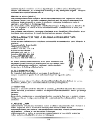 216
acetileno rojo. Las conexiones con rosca izquierda para el acetileno y rosca derecha para el
oxígeno. Los diámetros 4, 9 y 11 mm para el acetileno y de 4,6 y 9 mm para el oxígeno. La longitud
mínima en las mangueras debe ser de 5 m.
Material de aporte (Varillas)
Las varillas para soldar son hechas de metales de diversa composición. Hay muchos tipos de
varillas para soldar, cada uno de los cuales está destinado a un tipo específico de operación de
soldadura. No es aconsejable el empleo de un alambre cualquiera, doblado como metal de
aportación o elegirlo sin la debida seguridad.
La mayoría de las varillas de aportación están hechas en largos de 36 pulgadas con diámetros de
1/16 a 3/8 pulgadas. Las varillas de acero dulce con frecuencia están revestidas de cobre para
evitar la corrosión.
Las varillas de aportación más comunes son hechas de: acero dulce (fierro), hierro fundido, acero
inoxidable, cobre, aleaciones de níquel, aluminio (estirado, extraído o fundido).
GASES ALTERNATIVOS PARA LA SOLDADURA CON OXIGENO Y GAS
COMBUSTIBLE
Varios procesos de la soldadura con oxígeno y combustible se basan en otros gases diferentes al
acetileno.
Temperatura Calor de combustión
°F °C Btu/pies3 (MJ/m3)
Acetileno 5589 3087 1470 54.8
MAPP 5301 2927 2460 91.7
Hidrógeno 4820 2660 325 12.1
Propileno 5250 2900 2400 89.4
Propano 4579 2526 2498 93.1
Gas Natural 4600 2538 1000 37.3
En la tabla podemos observar algunos de los gases alternativos que
se pueden usar en este proceso de soldadura, muchos de estos gases
se limitan a la soldadura de láminas metálicas y metales con bajas
temperaturas de fusión y soldadura fuerte.
LLAMA OXIACETILENICA
Es el resultado de la combustión de una mezcla de acetileno y de
oxígeno en volúmenes iguales donde podemos distinguir las siguientes partes:
Dardo
Es la primera zona situada inmediatamente a la salida de la boquilla, caracterizada por ser una
zona cónica, brillante, en su extremo final se alcanza la mayor temperatura.
Zona reductora
Zona que se encuentra alrededor del dardo, de color azul, y atmósfera reductora. Descompone los
óxidos metálicos, purificando la soldadura. La temperatura va descendiendo a medida que se aleja
del dardo.
Penacho
Zona exterior rosada donde se produce la combustión secundaria. Esta zona es oxidante y rica en
nitrógeno, evita que el oxígeno atmosférico entre en contacto con los metales caliente evitando su
oxidación.
CLASES DE LLAMA
a) Llama normal o neutra: esta llama se da cuando la salida de los gases están más o menos en la
misma proporción, esta es la llama más utilizada para la soldadura de los aceros.
b) Llama carburante: esta llama se caracteriza por la abundancia de acetileno, el cono interior o
dardo es largo y brillante, el cono secundario es luminoso
c) Llama oxidante: se obtiene al aumentar en exceso el oxígeno, el cono interior se acorta y
reduce su luminosidad, también produce un ruido agudo
 
