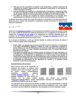 218
1. Hace que las dos superficies se suelden a alta temperatura y presión, aplanando las
superficies de contacto, fragmentando las impurezas y produciendo un área grande de
contacto de átomo con átomo.
2. Una vez obtenidas las superficies lo suficientemente comprimidas a temperaturas altas,
los átomos se difunden a través de los límites del grano, este paso suele suceder con
mucha rapidez aislando los huecos producidos por la difusión en los límites del grano.
3. Por último se eliminan por completo los huecos mencionados en el segundo paso,
produciéndose una difusión en volumen, la cual es muy lenta respecto de la anterior.
La difusión tiene lugar a través de la masa del metal por un mecanismo en el que intervienen los
límites del grano, siendo muy importante a temperatura elevada. El proceso de difusión viene
dado por la expresión:
Donde D es el coeficiente de difusión, el cual representa la cantidad de soluto que emigra a través
de un cubo unidad de solvente por unidad de temperatura con un gradiente de concentración la
unidad; R es la constante de los gases y T la temperatura en unidades absolutas. Do es una
constante de las mismas dimensiones que D y E es la energía de activación necesaria para
producir el movimiento de átomos de un hueco a otro.
En el proceso de Soldadura o unión por difusión también se admiten dos formas de enlace o
unión: en forma o estado sólido y fase líquida.
 Estado sólido: una delgada capa de óxido producida al inicio se disuelve en el metal base
y se separa difundiéndose, llegando a obtener la unión. La temperatura empleada en
estado sólido es de unos (0,7xTemperatura de fusión del metal base) y las presiones son
de unos 5-15 N/mm². La unión concluirá transcurridos unos 2 o incluso 480 minutos
dependiendo del material.
 Fase líquida: Es posible que sea formada cuando se introduce una capa intermedia o se
ensamblan dos metales distintos a la temperatura de soldadura; de hecho la temperatura
de soldadura se ve limitada por la temperatura en la cual se forma la fase líquida. Al
rebosar la fase líquida sobre las caras de contacto esta ayuda a la limpieza de dichas caras
y proporciona un medio de enlace entre las superficies; esto favorece que se vea reducida
la necesidad de deformación en las superficies de contacto y la soldadura pueda
obtenerse a presiones muy pequeñas.
Características del proceso
Para la buena unión de las superficies, es
necesario que tengan un contorno bien
ajustado y plano con un acabado superficial
de buena calidad recomendándose
superficies acabadas mediante
amolado, torneado o fresado y con un
acabado superficial de unos 0,2-0,4 μm.
También son de buena calidad aquellas que tengan una superficie
enlaminado o trefilado brillante, siendo rigurosamente necesario su desengrase en las
superficies de contacto antes de ser unidas.
Una alternativa dentro del proceso de difusión es utilizar una capa intermedia de un material
más blando, como por ejemplo una hoja de níquel entre las superficies a unir, o bien utilizar
una lamina muy fina y blanda de composición muy semejante a la de los materiales a soldar.
 
