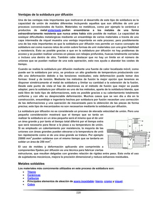 220
Ventajas de la soldadura por difusión
Una de las ventajas más importantes que motivaron al desarrollo de este tipo de soldadura es la
capacidad de unión de metales diferentes incluyendo aquellos que son difíciles de unir por
procesos convencionales de fusión. Materiales no metálicos, como por ejemplo la cerámica o
productos de metal sinterizado podían ensamblarse a los metales de una forma
extraordinariamente resistente que nunca antes había sido posible de realizar. La capacidad de
soslayar dificultades metalúrgicas mediante un ensamblaje de varios materiales a través de una
capa intermedia de níquel muestra una ventaja importante en este proceso; pero posiblemente
una de las más importantes es que la soldadura por difusión nos permite un nuevo concepto de
soldadura así como nuevos retos de unión sobre formas de unir materiales con una gran fiabilidad
y resistencia. Esto es posible gracias a que en la soldadura por difusión no hay problemas de
acceso y se pueden realizar uniones en piezas con rebajes profundos, huecas totalmente cerradas
o incluso una dentro de otra. También cabe destacar que no hay un límite en el número de
uniones que se puedan realizar de una sola operación, esto nos ayuda a abaratar los costes de
tiempo.
Cuando se realiza la soldadura por difusión mediante una fuente de calor localizada móvil, como
puede ser la soldadura por arco, se produce un alto gradiente de temperatura produciendo con
ello una deformación debido a las tensiones residuales; esta deformación puede tomar dos
formas: lineal y de torsión. Mediante los métodos de fusión la mejor opción que tenemos es
disponer simétricamente el metal de soldadura y limitar su cantidad a la extensión de la fusión.
Desde este punto de vista el haz de electrones es el método de fusión que mejor se puede
adaptar; pero la soldadura por difusión es uno de los métodos, aparte de la soldadura blanda, que
está libre de todo tipo de deformaciones, esto es posible gracias a su calentamiento totalmente
uniforme y con ello su despreciable deformación. Muchos casos que se ven día a día en la
construcción, ensamblaje e ingeniería hechos por soldadura por fusión necesitan una corrección
de las deformaciones y una operación de mecanizado para la obtención de las piezas de forma
precisa; este tipo de mecanizados no son necesarios mediante la soldadura por difusión.
La soldadura por difusión no es considerada un proceso de elevada velocidad de unión. Pero una
pequeña consideración mostrará que el tiempo que se tarda en
realizar la soldadura en un área pequeña será el mismo que el de unir
un área grande y por tanto el tiempo total diferirá por el tiempo extra
que será necesario para llevar a la pieza a su temperatura de unión.
Si es empleado un calentamiento por resistencia, la mayoría de las
uniones con áreas grandes pueden elevarse a la temperatura de unió
tan rápidamente como si de una área grande se tratara. Por ejemplo
25000 mm
2
pueden soldarse con el mismo tiempo que se tardaría en
soldar un área de 250 mm
2
.
El uso de moldes y deformación aplicando aire comprimido a
componentes fijados por difusión es una técnica para fabricar ciertas
estructuras, que resultan delgadas con grandes relación de rigidez entre peso. Esto evita el uso
de sujetadores mecánicos, mejora la precisión dimensional y reduce esfuerzos residuales.
Metales soldables
Los materiales más comúnmente utilizados en este proceso de soldadura son:
 Titanio
 Cerámicas
 Carburos
 Principales elementos de aleación de acero inoxidable: hierro, cromo y níquel.
 Cobre
 