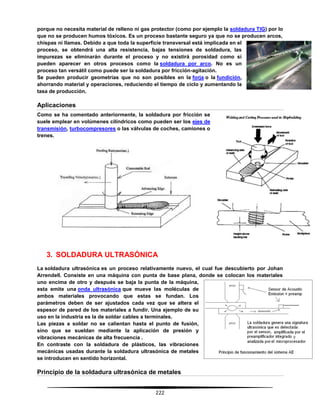 222
porque no necesita material de relleno ni gas protector (como por ejemplo la soldadura TIG) por lo
que no se producen humos tóxicos. Es un proceso bastante seguro ya que no se producen arcos,
chispas ni llamas. Debido a que toda la superficie transversal está implicada en el
proceso, se obtendrá una alta resistencia, bajas tensiones de soldadura, las
impurezas se eliminarán durante el proceso y no existirá porosidad como sí
pueden aparecer en otros procesos como la soldadura por arco. No es un
proceso tan versátil como puede ser la soldadura por fricción-agitación.
Se pueden producir geometrías que no son posibles en la forja o la fundición,
ahorrando material y operaciones, reduciendo el tiempo de ciclo y aumentando la
tasa de producción.
Aplicaciones
Como se ha comentado anteriormente, la soldadura por fricción se
suele emplear en volúmenes cilíndricos como pueden ser los ejes de
transmisión, turbocompresores o las válvulas de coches, camiones o
trenes.
3. SOLDADURA ULTRASÓNICA
La soldadura ultrasónica es un proceso relativamente nuevo, el cual fue descubierto por Johan
Arrendell. Consiste en una máquina con punta de base plana, donde se colocan los materiales
uno encima de otro y después se baja la punta de la máquina,
esta emite una onda ultrasónica que mueve las moléculas de
ambos materiales provocando que estas se fundan. Los
parámetros deben de ser ajustados cada vez que se altera el
espesor de pared de los materiales a fundir. Una ejemplo de su
uso en la industria es la de soldar cables a terminales.
Las piezas a soldar no se calientan hasta el punto de fusión,
sino que se sueldan mediante la aplicación de presión y
vibraciones mecánicas de alta frecuencia .
En contraste con la soldadura de plásticos, las vibraciones
mecánicas usadas durante la soldadura ultrasónica de metales
se introducen en sentido horizontal.
Principio de la soldadura ultrasónica de metales
 