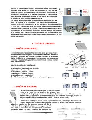 223
Durante la soldadura ultrasónica de metales, ocurre un proceso
complejo que sufre de activa participación de las fuerzas
estáticas, fuerzas de cizallamiento oscilante y un aumento de la
temperatura moderada en el área de soldadura. La magnitud de
estos factores depende del grosor de las piezas, su estructura
de superficie, y sus propiedades mecánicas.
Las piezas se colocan entre un elemento de la máquina fija, es
decir, el yunque y el sonotrodo, que oscila horizontalmente
durante el proceso de soldadura a alta frecuencia (normalmente 20 o
35 o 40 kHz). La frecuencia de oscilación más comúnmente utilizada
(frecuencia de trabajo) es de 20 kHz. Esta frecuencia es superior a las
audibles para el oído humano y también permite el mejor uso posible
de la energía. Para los procesos de soldadura que requieren sólo una
pequeña cantidad de energía, una frecuencia de trabajo de 35 o 40 kHz
puede ser utilizada.
 TIPOS DE UNIONES
1. UNIÓN EMPALMADO
También llamada a tope es el tipo de unión en el que las partes se
encuentran en el mismo plano y se unen en sus bordes. Es la más
utilizada y consiste en unir las chapas situadas en el mismo
plano. El objetivo de esta soldadura es conseguir una penetración
completa y que constituya una transición lo más perfecta posible
entre los elementos.
Algunas soldaduras a tope típicas:
(a) soldadura a tope cuadrada, un lado;
(b) soldadura de bisel único;
(c) soldadura a tope en V único;
(d) soldadura a tope en U único;
(e) soldadura con a tope único;
(f) soldadura a tope en V doble para secciones más gruesas.
2. UNIÓN DE ESQUINA
Las partes en una unión de esquina forman un ángulo
recto y se unen en la esquina del ángulo. Las
soldaduras de ángulo pueden ser sencillas o dobles (esto es, soldarse en uno o
ambos lados) y continuas o intermitentes (esto es, soldadas a lo largo de toda la
longitud de la unión o con espacio sin soldar a lo largo de una orilla).
La soldadura en ángulo puede ser en ángulo de esquina o en solape. Se realiza con
cordón continuo de espesor de garganta G, siendo G la altura del máximo triángulo
isósceles inscrito en la sección transversal de la
soldadura. Si la longitud del cordón no supera los 500
mm, para su ejecución se comienza por un extremo
siguiendo hasta el otro. Cuando la longitud se
 